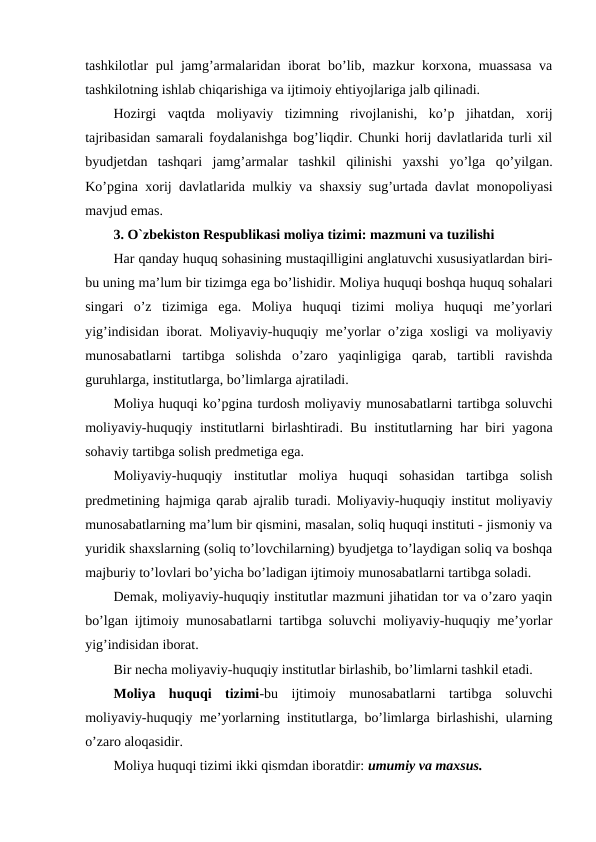 tashkilotlar pul jamg’armalaridan iborat bo’lib, mazkur korxona, muassasa va
tashkilotning ishlab chiqarishiga va ijtimoiy ehtiyojlariga jalb qilinadi.
Hozirgi  vaqtda  moliyaviy  tizimning  rivojlanishi,  ko’p  jihatdan,  xorij
tajribasidan samarali foydalanishga bog’liqdir. Chunki horij davlatlarida turli xil
byudjetdan  tashqari  jamg’armalar  tashkil  qilinishi  yaxshi  yo’lga  qo’yilgan.
Ko’pgina xorij davlatlarida mulkiy va shaxsiy sug’urtada davlat monopoliyasi
mavjud emas. 
3. O`zbekiston Respublikasi moliya tizimi: mazmuni va tuzilishi
Har qanday huquq sohasining mustaqilligini anglatuvchi xususiyatlardan biri-
bu uning ma’lum bir tizimga ega bo’lishidir. Moliya huquqi boshqa huquq sohalari
singari  o’z  tizimiga  ega.  Moliya  huquqi  tizimi  moliya  huquqi  me’yorlari
yig’indisidan iborat. Moliyaviy-huquqiy me’yorlar o’ziga xosligi va moliyaviy
munosabatlarni  tartibga  solishda  o’zaro  yaqinligiga  qarab,  tartibli  ravishda
guruhlarga, institutlarga, bo’limlarga ajratiladi.
Moliya huquqi ko’pgina turdosh moliyaviy munosabatlarni tartibga soluvchi
moliyaviy-huquqiy institutlarni birlashtiradi. Bu institutlarning har biri yagona
sohaviy tartibga solish predmetiga ega.
Moliyaviy-huquqiy  institutlar  moliya  huquqi  sohasidan  tartibga  solish
predmetining hajmiga qarab ajralib turadi. Moliyaviy-huquqiy institut moliyaviy
munosabatlarning ma’lum bir qismini, masalan, soliq huquqi instituti - jismoniy va
yuridik shaxslarning (soliq to’lovchilarning) byudjetga to’laydigan soliq va boshqa
majburiy to’lovlari bo’yicha bo’ladigan ijtimoiy munosabatlarni tartibga soladi.
Demak, moliyaviy-huquqiy institutlar mazmuni jihatidan tor va o’zaro yaqin
bo’lgan ijtimoiy munosabatlarni tartibga soluvchi moliyaviy-huquqiy me’yorlar
yig’indisidan iborat.
Bir necha moliyaviy-huquqiy institutlar birlashib, bo’limlarni tashkil etadi.
Moliya  huquqi  tizimi-bu  ijtimoiy  munosabatlarni  tartibga  soluvchi
moliyaviy-huquqiy me’yorlarning institutlarga, bo’limlarga birlashishi, ularning
o’zaro aloqasidir. 
Moliya huquqi tizimi ikki qismdan iboratdir: umumiy va maxsus. 
