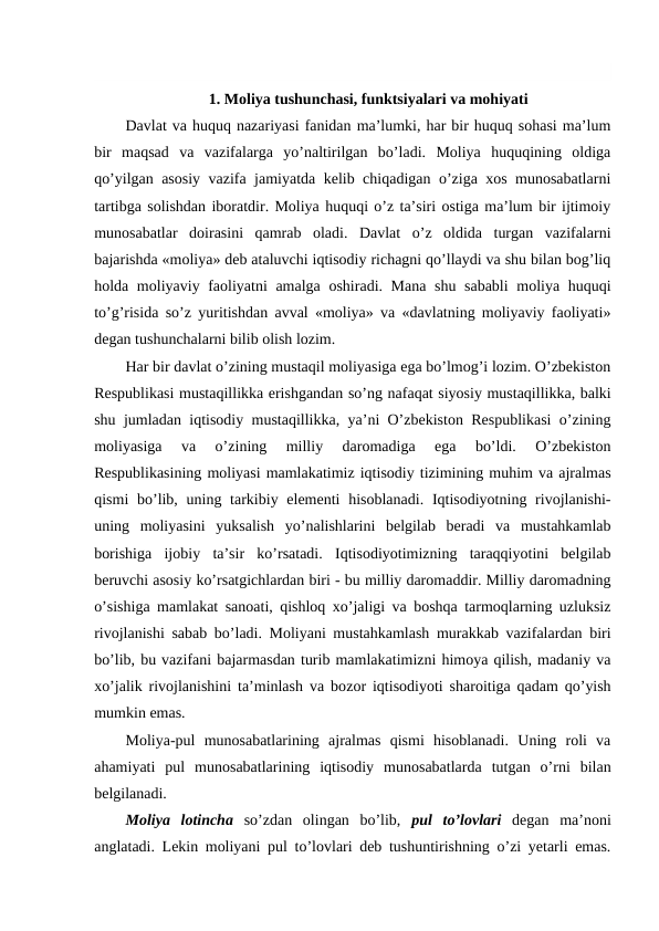 1. Moliya tushunchasi, funktsiyalari va mohiyati
Davlat va huquq nazariyasi fanidan ma’lumki, har bir huquq sohasi ma’lum
bir  maqsad  va  vazifalarga  yo’naltirilgan  bo’ladi.  Moliya  huquqining  oldiga
qo’yilgan asosiy vazifa jamiyatda kelib chiqadigan o’ziga xos munosabatlarni
tartibga solishdan iboratdir. Moliya huquqi o’z ta’siri ostiga ma’lum bir ijtimoiy
munosabatlar  doirasini  qamrab  oladi.  Davlat  o’z  oldida  turgan  vazifalarni
bajarishda «moliya» deb ataluvchi iqtisodiy richagni qo’llaydi va shu bilan bog’liq
holda moliyaviy faoliyatni  amalga oshiradi. Mana shu sababli  moliya huquqi
to’g’risida so’z yuritishdan avval «moliya» va «davlatning moliyaviy faoliyati»
degan tushunchalarni bilib olish lozim.
Har bir davlat o’zining mustaqil moliyasiga ega bo’lmog’i lozim. O’zbekiston
Respublikasi mustaqillikka erishgandan so’ng nafaqat siyosiy mustaqillikka, balki
shu jumladan iqtisodiy mustaqillikka, ya’ni O’zbekiston Respublikasi o’zining
moliyasiga  va  o’zining  milliy  daromadiga  ega  bo’ldi.  O’zbekiston
Respublikasining moliyasi mamlakatimiz iqtisodiy tizimining muhim va ajralmas
qismi  bo’lib, uning tarkibiy elementi  hisoblanadi.  Iqtisodiyotning rivojlanishi-
uning  moliyasini  yuksalish  yo’nalishlarini  belgilab  beradi  va  mustahkamlab
borishiga  ijobiy  ta’sir  ko’rsatadi.  Iqtisodiyotimizning  taraqqiyotini  belgilab
beruvchi asosiy ko’rsatgichlardan biri - bu milliy daromaddir. Milliy daromadning
o’sishiga mamlakat sanoati, qishloq xo’jaligi va boshqa tarmoqlarning uzluksiz
rivojlanishi sabab bo’ladi. Moliyani mustahkamlash murakkab vazifalardan biri
bo’lib, bu vazifani bajarmasdan turib mamlakatimizni himoya qilish, madaniy va
xo’jalik rivojlanishini ta’minlash va bozor iqtisodiyoti sharoitiga qadam qo’yish
mumkin emas. 
Moliya-pul  munosabatlarining  ajralmas  qismi  hisoblanadi.  Uning  roli  va
ahamiyati  pul  munosabatlarining  iqtisodiy  munosabatlarda  tutgan  o’rni  bilan
belgilanadi.
Moliya  lotincha so’zdan  olingan  bo’lib,  pul  to’lovlari degan  ma’noni
anglatadi. Lekin moliyani pul to’lovlari deb tushuntirishning o’zi yetarli emas.
