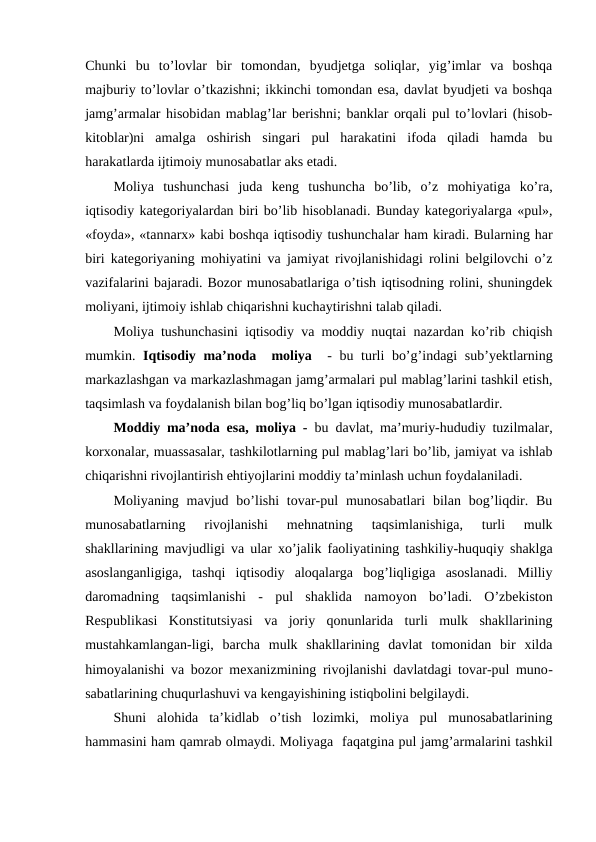 Chunki  bu  to’lovlar  bir  tomondan,  byudjetga  soliqlar,  yig’imlar  va  boshqa
majburiy to’lovlar o’tkazishni; ikkinchi tomondan esa, davlat byudjeti va boshqa
jamg’armalar hisobidan mablag’lar berishni; banklar orqali pul to’lovlari (hisob-
kitoblar)ni  amalga  oshirish  singari  pul  harakatini  ifoda  qiladi  hamda  bu
harakatlarda ijtimoiy munosabatlar aks etadi.
Moliya  tushunchasi  juda  keng  tushuncha  bo’lib,  o’z  mohiyatiga  ko’ra,
iqtisodiy kategoriyalardan biri bo’lib hisoblanadi. Bunday kategoriyalarga «pul»,
«foyda», «tannarx» kabi boshqa iqtisodiy tushunchalar ham kiradi. Bularning har
biri kategoriyaning mohiyatini va jamiyat rivojlanishidagi rolini belgilovchi o’z
vazifalarini bajaradi. Bozor munosabatlariga o’tish iqtisodning rolini, shuningdek
moliyani, ijtimoiy ishlab chiqarishni kuchaytirishni talab qiladi. 
Moliya tushunchasini iqtisodiy va moddiy nuqtai nazardan ko’rib chiqish
mumkin.  Iqtisodiy ma’noda  moliya  - bu turli bo’g’indagi sub’yektlarning
markazlashgan va markazlashmagan jamg’armalari pul mablag’larini tashkil etish,
taqsimlash va foydalanish bilan bog’liq bo’lgan iqtisodiy munosabatlardir. 
Moddiy ma’noda esa, moliya - bu davlat, ma’muriy-hududiy tuzilmalar,
korxonalar, muassasalar, tashkilotlarning pul mablag’lari bo’lib, jamiyat va ishlab
chiqarishni rivojlantirish ehtiyojlarini moddiy ta’minlash uchun foydalaniladi.
Moliyaning  mavjud  bo’lishi  tovar-pul  munosabatlari  bilan  bog’liqdir.  Bu
munosabatlarning  rivojlanishi  mehnatning  taqsimlanishiga,  turli  mulk
shakllarining mavjudligi va ular xo’jalik faoliyatining tashkiliy-huquqiy shaklga
asoslanganligiga,  tashqi  iqtisodiy  aloqalarga  bog’liqligiga  asoslanadi.  Milliy
daromadning  taqsimlanishi  -  pul  shaklida  namoyon  bo’ladi.  O’zbekiston
Respublikasi  Konstitutsiyasi  va  joriy  qonunlarida  turli  mulk  shakllarining
mustahkamlangan-ligi,  barcha  mulk  shakllarining  davlat  tomonidan  bir  xilda
himoyalanishi va bozor mexanizmining rivojlanishi davlatdagi tovar-pul muno-
sabatlarining chuqurlashuvi va kengayishining istiqbolini belgilaydi.
Shuni  alohida  ta’kidlab  o’tish  lozimki,  moliya  pul  munosabatlarining
hammasini ham qamrab olmaydi. Moliyaga  faqatgina pul jamg’armalarini tashkil

