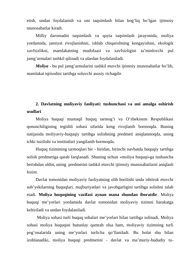 etish,  undan  foydalanish  va  uni  taqsimlash  bilan  bog’liq  bo’lgan  ijtimoiy
munosabatlar kiradi.
Milliy  daromadni  taqsimlash  va  qayta  taqsimlash  jarayonida,  moliya
yordamida,  jamiyat  rivojlanishini,  ishlab  chiqarishning  kengayishini,  ekologik
xavfsizlikni,  mamlakatning  mudofaasi  va  xavfsizligini  ta’minlovchi  pul
jamg’armalari tashkil qilinadi va ulardan foydalaniladi.
Moliya - bu pul jamg’armalarini tashkil etuvchi ijtimoiy munosabatlar bo’lib,
mamlakat iqtisodini tartibga soluvchi asosiy richagdir. 
2. Davlatning moliyaviy faoliyati: tushunchasi va uni amalga oshirish
usullari
Moliya  huquqi  mustaqil  huquq  tarmog’i  va  O’zbekiston  Respublikasi
qonunchiligining  tegishli  sohasi  sifatida  keng  rivojlanib  bormoqda.  Buning
natijasida moliyaviy-huquqiy tartibga solishning predmeti aniqlanmoqda, uning
ichki tuzilishi va institutlari yangilanib bormoqda.
Huquq tizimining tarmoqlari bir - biridan, birinchi navbatda huquqiy tartibga
solish predmetiga qarab farqlanadi. Shuning uchun «moliya huquqi»ga tushuncha
berishdan oldin, uning  predmetini tashkil etuvchi ijtimoiy munosabatlarni aniqlash
lozim. 
Davlat tomonidan moliyaviy faoliyatning olib borilishi unda ishtirok etuvchi
sub’yektlarning huquqlari, majburiyatlari va javobgarligini tartibga solishni talab
etadi.  Moliya huquqining vazifasi  aynan mana shundan iboratdir. Moliya
huquqi  me’yorlari  yordamida  davlat  tomonidan  moliyaviy  tizimni  harakatga
keltiriladi va undan foydalaniladi. 
 Moliya sohasi turli huquq sohalari me’yorlari bilan tartibga solinadi. Moliya
sohasi  moliya huquqini butunlay qamrab olsa ham, moliyaviy tizimning turli
pog’onalarida  uning  me’yorlari  turlicha  qo’llaniladi.  Bu  holat  shu  bilan
izohlanadiki,  moliya  huquqi  predmetini  -  davlat  va  ma’muriy-hududiy  tu-

