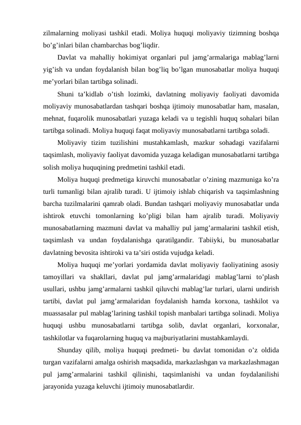 zilmalarning moliyasi tashkil etadi. Moliya huquqi moliyaviy tizimning boshqa
bo’g’inlari bilan chambarchas bog’liqdir.
Davlat va mahalliy hokimiyat organlari pul jamg’armalariga mablag’larni
yig’ish va undan foydalanish bilan bog’liq bo’lgan munosabatlar moliya huquqi
me’yorlari bilan tartibga solinadi.
Shuni  ta’kidlab  o’tish  lozimki,  davlatning  moliyaviy  faoliyati  davomida
moliyaviy munosabatlardan tashqari boshqa ijtimoiy munosabatlar ham, masalan,
mehnat, fuqarolik munosabatlari yuzaga keladi va u tegishli huquq sohalari bilan
tartibga solinadi. Moliya huquqi faqat moliyaviy munosabatlarni tartibga soladi.
Moliyaviy  tizim  tuzilishini  mustahkamlash,  mazkur  sohadagi  vazifalarni
taqsimlash, moliyaviy faoliyat davomida yuzaga keladigan munosabatlarni tartibga
solish moliya huquqining predmetini tashkil etadi.
Moliya huquqi predmetiga kiruvchi munosabatlar o’zining mazmuniga ko’ra
turli tumanligi bilan ajralib turadi. U ijtimoiy ishlab chiqarish va taqsimlashning
barcha tuzilmalarini qamrab oladi. Bundan tashqari moliyaviy munosabatlar unda
ishtirok  etuvchi  tomonlarning  ko’pligi  bilan  ham  ajralib  turadi.  Moliyaviy
munosabatlarning mazmuni davlat va mahalliy pul jamg’armalarini tashkil etish,
taqsimlash  va  undan  foydalanishga  qaratilgandir.  Tabiiyki,  bu  munosabatlar
davlatning bevosita ishtiroki va ta’siri ostida vujudga keladi.
Moliya huquqi me’yorlari yordamida davlat moliyaviy faoliyatining asosiy
tamoyillari  va  shakllari,  davlat  pul  jamg’armalaridagi  mablag’larni  to’plash
usullari, ushbu jamg’armalarni tashkil qiluvchi mablag’lar turlari, ularni undirish
tartibi,  davlat  pul  jamg’armalaridan  foydalanish  hamda  korxona,  tashkilot  va
muassasalar pul mablag’larining tashkil topish manbalari tartibga solinadi. Moliya
huquqi  ushbu  munosabatlarni  tartibga  solib,  davlat  organlari,  korxonalar,
tashkilotlar va fuqarolarning huquq va majburiyatlarini mustahkamlaydi.
Shunday qilib, moliya huquqi predmeti- bu davlat tomonidan o’z oldida
turgan vazifalarni amalga oshirish maqsadida, markazlashgan va markazlashmagan
pul  jamg’armalarini  tashkil  qilinishi,  taqsimlanishi  va  undan  foydalanilishi
jarayonida yuzaga keluvchi ijtimoiy munosabatlardir.
