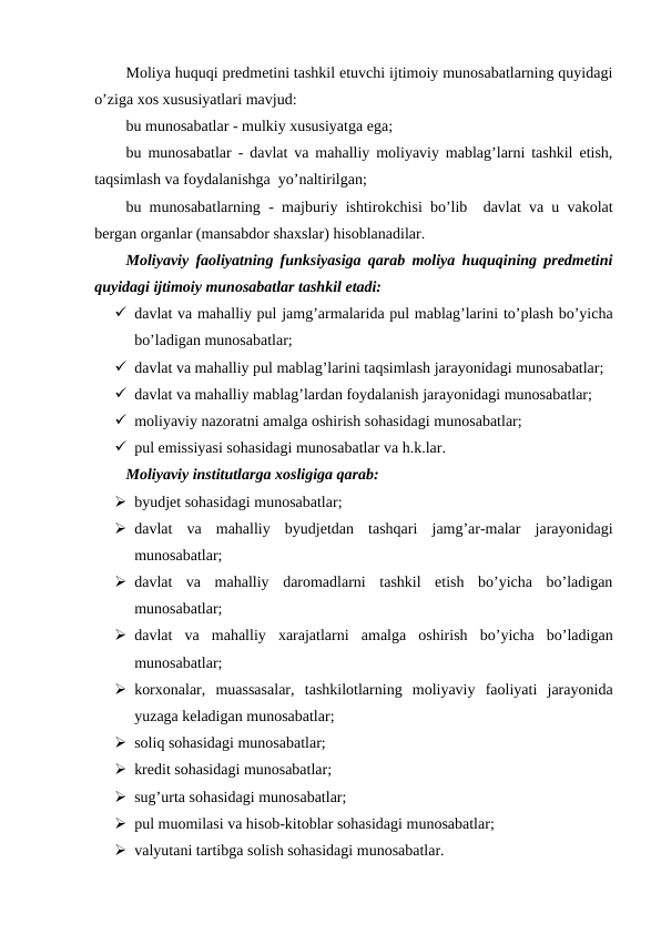 Moliya huquqi predmetini tashkil etuvchi ijtimoiy munosabatlarning quyidagi
o’ziga xos xususiyatlari mavjud:
bu munosabatlar - mulkiy xususiyatga ega;
bu munosabatlar - davlat va mahalliy moliyaviy mablag’larni tashkil etish,
taqsimlash va foydalanishga  yo’naltirilgan;
bu munosabatlarning  -  majburiy ishtirokchisi bo’lib  davlat va u vakolat
bergan organlar (mansabdor shaxslar) hisoblanadilar.
Moliyaviy faoliyatning funksiyasiga qarab moliya huquqining predmetini
quyidagi ijtimoiy munosabatlar tashkil etadi:
 davlat va mahalliy pul jamg’armalarida pul mablag’larini to’plash bo’yicha
bo’ladigan munosabatlar;
 davlat va mahalliy pul mablag’larini taqsimlash jarayonidagi munosabatlar;
 davlat va mahalliy mablag’lardan foydalanish jarayonidagi munosabatlar;
 moliyaviy nazoratni amalga oshirish sohasidagi munosabatlar;
 pul emissiyasi sohasidagi munosabatlar va h.k.lar.
Moliyaviy institutlarga xosligiga qarab:
 byudjet sohasidagi munosabatlar;
 davlat  va  mahalliy  byudjetdan  tashqari  jamg’ar-malar  jarayonidagi
munosabatlar;
 davlat  va  mahalliy  daromadlarni  tashkil  etish  bo’yicha  bo’ladigan
munosabatlar;
 davlat  va  mahalliy  xarajatlarni  amalga  oshirish  bo’yicha  bo’ladigan
munosabatlar;
 korxonalar,  muassasalar,  tashkilotlarning  moliyaviy  faoliyati  jarayonida
yuzaga keladigan munosabatlar;
 soliq sohasidagi munosabatlar;
 kredit sohasidagi munosabatlar;
 sug’urta sohasidagi munosabatlar;
 pul muomilasi va hisob-kitoblar sohasidagi munosabatlar;
 valyutani tartibga solish sohasidagi munosabatlar.  
