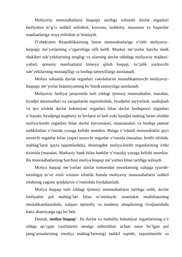 Moliyaviy  munosabatlarni  huquqiy  tartibga  solinishi  davlat  organlari
faoliyatini  to’g’ri  tashkil  etilishini,  korxona,  tashkilot,  muassasa  va  fuqarolar
manfaatlariga rioya etilishini ta’minlaydi.
O’zbekiston  Respublikasining  bozor  munosabatlariga  o’tishi  moliyaviy-
huquqiy me’yorlarning o’zgarishiga olib keldi. Mazkur me’yorlar barcha mulk
shakllari sub’yektlarining tengligi va ularning davlat oldidagi moliyaviy majburi-
yatlari,  qonuniy  manfaatlarni  himoya  qilish  huquqi,  xo’jalik  yurituvchi
sub’yektlarning mustaqilligi va boshqa tamoyillarga asoslanadi. 
Moliya sohasida davlat organlari vakolatlarini mustahkamlovchi moliyaviy-
huquqiy me’yorlar hokimiyatning bo’linish tamoyiliga asoslanadi.
Moliyaviy faoliyat jarayonida turli xildagi ijtimoiy munosabatlar, masalan,
byudjet daromadlari va xarajatlarini taqsimlashda, byudjetni tayyorlash, tasdiqlash
va  ijro  etishda  davlat  hokimiyati  organlari  bilan  davlat  boshqaruvi  organlari
o’rtasida; byudjetga majburiy to’lovlarni to’lash yoki byudjet mablag’larini olishda
moliya-kredit organlari bilan davlat korxonalari, muassasalari va boshqa jamoat
tashkilotlari o’rtasida yuzaga kelishi mumkin. Bunga o’xshash munosabatlar quyi
turuvchi organlar bilan yuqori turuvchi organlar o’rtasida (masalan, kredit olishda,
mablag’larni qayta taqsimlashda), shuningdek moliya-kredit organlarining ichki
tizimida (masalan, Markaziy bank bilan banklar o’rtasida) yuzaga kelishi mumkin.
Bu munosabatlarning barchasi moliya huquqi me’yorlari bilan tartibga solinadi.
Moliya huquqi me’yorlari davlat tomonidan insonlarning xulqiga (yurish-
turishiga) ta’sir etish vositasi sifatida hamda moliyaviy munosabatlarni tashkil
etishning yagona qoidalarini o’rnatishda foydalaniladi. 
Moliya huquqi turli xildagi ijtimoiy munosabatlarni tartibga solib, davlat
faoliyatini  pul  mablag’lari  bilan  ta’minlaydi,  mamlakat  mudofaasining
mustahkamlanishida,  xalqaro  iqtisodiy  va  madaniy  aloqalarning  rivojlanishida
katta ahamiyatga ega bo’ladi.
Demak, moliya huquqi - bu davlat va mahalliy hokimiyat organlarining o’z
oldiga  qo’ygan  vazifalarini  amalga  oshirishlari  uchun  zarur  bo’lgan  pul
jamg’armalarining  (moliya  mablag’larining)  tashkil  topishi,  taqsimlanishi  va
