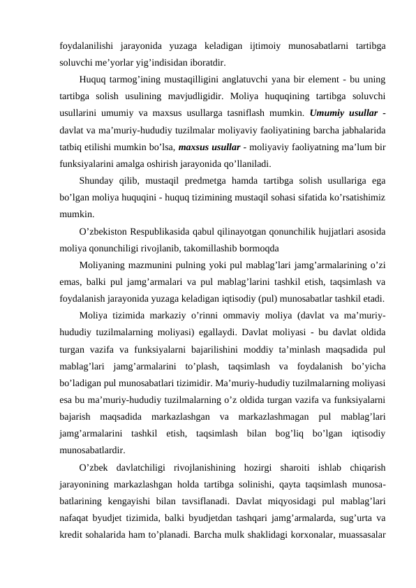 foydalanilishi  jarayonida  yuzaga  keladigan  ijtimoiy  munosabatlarni  tartibga
soluvchi me’yorlar yig’indisidan iboratdir.
Huquq tarmog’ining mustaqilligini anglatuvchi yana bir element - bu uning
tartibga  solish  usulining  mavjudligidir.  Moliya  huquqining  tartibga  soluvchi
usullarini umumiy va maxsus usullarga tasniflash mumkin.  Umumiy usullar -
davlat va ma’muriy-hududiy tuzilmalar moliyaviy faoliyatining barcha jabhalarida
tatbiq etilishi mumkin bo’lsa, maxsus usullar - moliyaviy faoliyatning ma’lum bir
funksiyalarini amalga oshirish jarayonida qo’llaniladi.
Shunday  qilib,  mustaqil  predmetga  hamda  tartibga  solish  usullariga  ega
bo’lgan moliya huquqini - huquq tizimining mustaqil sohasi sifatida ko’rsatishimiz
mumkin.
O’zbekiston Respublikasida qabul qilinayotgan qonunchilik hujjatlari asosida
moliya qonunchiligi rivojlanib, takomillashib bormoqda
Moliyaning mazmunini pulning yoki pul mablag’lari jamg’armalarining o’zi
emas, balki pul jamg’armalari va pul mablag’larini tashkil etish, taqsimlash va
foydalanish jarayonida yuzaga keladigan iqtisodiy (pul) munosabatlar tashkil etadi.
Moliya tizimida markaziy o’rinni ommaviy moliya (davlat va ma’muriy-
hududiy tuzilmalarning moliyasi) egallaydi. Davlat moliyasi - bu davlat oldida
turgan  vazifa  va  funksiyalarni  bajarilishini  moddiy  ta’minlash  maqsadida  pul
mablag’lari  jamg’armalarini  to’plash,  taqsimlash  va  foydalanish  bo’yicha
bo’ladigan pul munosabatlari tizimidir. Ma’muriy-hududiy tuzilmalarning moliyasi
esa bu ma’muriy-hududiy tuzilmalarning o’z oldida turgan vazifa va funksiyalarni
bajarish  maqsadida  markazlashgan  va  markazlashmagan  pul  mablag’lari
jamg’armalarini  tashkil  etish,  taqsimlash  bilan  bog’liq  bo’lgan  iqtisodiy
munosabatlardir.
O’zbek  davlatchiligi  rivojlanishining  hozirgi  sharoiti  ishlab  chiqarish
jarayonining markazlashgan holda tartibga solinishi, qayta taqsimlash munosa-
batlarining  kengayishi  bilan  tavsiflanadi.  Davlat  miqyosidagi  pul  mablag’lari
nafaqat byudjet tizimida, balki byudjetdan tashqari jamg’armalarda, sug’urta va
kredit sohalarida ham to’planadi. Barcha mulk shaklidagi korxonalar, muassasalar
