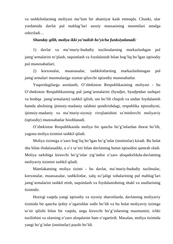 va tashkilotlarning moliyasi ma’lum bir ahamiyat kasb etmoqda. Chunki, ular
yordamida  davlat  pul  mablag’lari  asosiy  massasining  muomilasi  amalga
oshiriladi… 
Shunday qilib, moliya ikki yo’nalish bo’yicha funksiyalanadi:
1)  davlat  va  ma’muriy-hududiy  tuzilmalarning  markazlashgan  pul
jamg’armalarini to’plash, taqsimlash va foydalanish bilan bog’liq bo’lgan iqtisodiy
pul munosabatlari;
2)  korxonalar,  muassasalar,  tashkilotlarning  markazlashmagan  pul
jamg’armalari muomalasiga xizmat qiluvchi iqtisodiy munosabatlar.
Yuqoridagilarga  asoslanib,  O’zbekiston  Respublikasining  moliyasi  -  bu
O’zbekiston Respublikasining pul jamg’armalarini (byudjet, byudjetdan tashqari
va boshqa  jamg’armalarni) tashkil qilish, uni bo’lib chiqish va undan foydalanish
hamda aholining ijtimoiy-madaniy talabini qondirishdagi, respublika iqtisodiyoti,
ijtimoiy-madaniy  va  ma’muriy-siyosiy  rivojlanishini  ta’minlovchi  moliyaviy
(iqtisodiy) munosabatlar hisoblanadi.
O’zbekiston Respublikasida moliya bir qancha bo’g’inlardan iborat bo’lib,
yagona moliya tizimini tashkil qiladi.
Moliya tizimiga o’zaro bog’liq bo’lgan bo’g’inlar (institutlar) kiradi. Bu holat
shu bilan ifodalanadiki, u o’z ta’siri bilan davlatning butun iqtisodini qamrab oladi.
Moliya tarkibiga kiruvchi bo’g’inlar yig’indisi o’zaro aloqadorlikda-davlatning
moliyaviy tizimini tashkil qiladi. 
Mamlakatning  moliya  tizimi  -  bu  davlat,  ma’muriy-hududiy  tuzilmalar,
korxonalar, muassasalar, tashkilotlar, xalq xo’jaligi sohalarining pul mablag’lari
jamg’armalarini tashkil etish, taqsimlash va foydalanishning shakl va usullarining
tizimidir.
Hozirgi vaqtda yangi iqtisodiy va siyosiy sharoitlarda, davlatning moliyaviy
tizimida bir qancha ijobiy o’zgarishlar sodir bo’ldi va bu holat moliyaviy tizimga
ta’sir  qilishi  bilan  bir  vaqtda,  unga  kiruvchi  bo’g’inlarning mazmunini, ichki
tuzilishini va ularning o’zaro aloqalarini ham o’zgartirdi. Masalan, moliya tizimida
yangi bo’g’inlar (institutlar) paydo bo’ldi.
