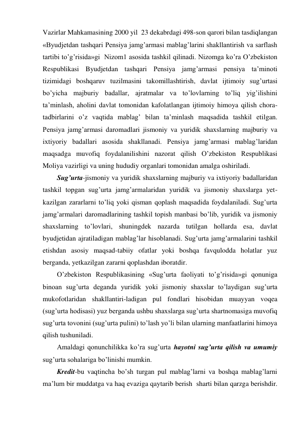 Vazirlar Mahkamasining 2000 yil  23 dekabrdagi 498-son qarori bilan tasdiqlangan 
«Byudjetdan tashqari Pensiya jamg’armasi mablag’larini shakllantirish va sarflash 
tartibi to’g’risida»gi  Nizom1 asosida tashkil qilinadi. Nizomga ko’ra O’zbekiston 
Respublikasi Byudjetdan tashqari Pensiya jamg’armasi pensiya ta’minoti 
tizimidagi boshqaruv tuzilmasini takomillashtirish, davlat ijtimoiy sug’urtasi 
bo’yicha majburiy badallar, ajratmalar va to’lovlarning to’liq yig’ilishini 
ta’minlash, aholini davlat tomonidan kafolatlangan ijtimoiy himoya qilish chora-
tadbirlarini o’z vaqtida mablag’ bilan ta’minlash maqsadida tashkil etilgan. 
Pensiya jamg’armasi daromadlari jismoniy va yuridik shaxslarning majburiy va 
ixtiyoriy badallari asosida shakllanadi. Pensiya jamg’armasi mablag’laridan 
maqsadga muvofiq foydalanilishini nazorat qilish O’zbekiston Respublikasi 
Moliya vazirligi va uning hududiy organlari tomonidan amalga oshiriladi. 
Sug’urta-jismoniy va yuridik shaxslarning majburiy va ixtiyoriy badallaridan 
tashkil topgan sug’urta jamg’armalaridan yuridik va jismoniy shaxslarga yet-
kazilgan zararlarni to’liq yoki qisman qoplash maqsadida foydalaniladi. Sug’urta 
jamg’armalari daromadlarining tashkil topish manbasi bo’lib, yuridik va jismoniy 
shaxslarning to’lovlari, shuningdek nazarda tutilgan hollarda esa, davlat 
byudjetidan ajratiladigan mablag’lar hisoblanadi. Sug’urta jamg’armalarini tashkil 
etishdan asosiy maqsad-tabiiy ofatlar yoki boshqa favqulodda holatlar yuz 
berganda, yetkazilgan zararni qoplashdan iboratdir.  
O’zbekiston Respublikasining «Sug’urta faoliyati to’g’risida»gi qonuniga 
binoan sug’urta deganda yuridik yoki jismoniy shaxslar to’laydigan sug’urta 
mukofotlaridan shakllantiri-ladigan pul fondlari hisobidan muayyan voqea 
(sug’urta hodisasi) yuz berganda ushbu shaxslarga sug’urta shartnomasiga muvofiq 
sug’urta tovonini (sug’urta pulini) to’lash yo’li bilan ularning manfaatlarini himoya 
qilish tushuniladi.   
Amaldagi qonunchilikka ko’ra sug’urta hayotni sug’urta qilish va umumiy 
sug’urta sohalariga bo’linishi mumkin. 
Kredit-bu vaqtincha bo’sh turgan pul mablag’larni va boshqa mablag’larni 
ma’lum bir muddatga va haq evaziga qaytarib berish  sharti bilan qarzga berishdir. 

