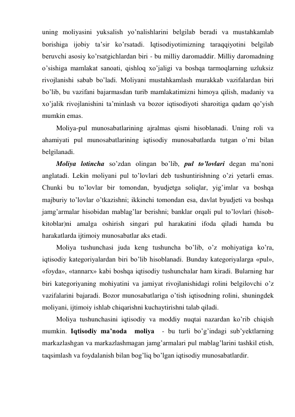 uning moliyasini yuksalish yo’nalishlarini belgilab beradi va mustahkamlab 
borishiga ijobiy ta’sir ko’rsatadi. Iqtisodiyotimizning taraqqiyotini belgilab 
beruvchi asosiy ko’rsatgichlardan biri - bu milliy daromaddir. Milliy daromadning 
o’sishiga mamlakat sanoati, qishloq xo’jaligi va boshqa tarmoqlarning uzluksiz 
rivojlanishi sabab bo’ladi. Moliyani mustahkamlash murakkab vazifalardan biri 
bo’lib, bu vazifani bajarmasdan turib mamlakatimizni himoya qilish, madaniy va 
xo’jalik rivojlanishini ta’minlash va bozor iqtisodiyoti sharoitiga qadam qo’yish 
mumkin emas.  
Moliya-pul munosabatlarining ajralmas qismi hisoblanadi. Uning roli va 
ahamiyati pul munosabatlarining iqtisodiy munosabatlarda tutgan o’rni bilan 
belgilanadi. 
Moliya lotincha so’zdan olingan bo’lib, pul to’lovlari degan ma’noni 
anglatadi. Lekin moliyani pul to’lovlari deb tushuntirishning o’zi yetarli emas. 
Chunki bu to’lovlar bir tomondan, byudjetga soliqlar, yig’imlar va boshqa 
majburiy to’lovlar o’tkazishni; ikkinchi tomondan esa, davlat byudjeti va boshqa 
jamg’armalar hisobidan mablag’lar berishni; banklar orqali pul to’lovlari (hisob-
kitoblar)ni amalga oshirish singari pul harakatini ifoda qiladi hamda bu 
harakatlarda ijtimoiy munosabatlar aks etadi. 
Moliya tushunchasi juda keng tushuncha bo’lib, o’z mohiyatiga ko’ra, 
iqtisodiy kategoriyalardan biri bo’lib hisoblanadi. Bunday kategoriyalarga «pul», 
«foyda», «tannarx» kabi boshqa iqtisodiy tushunchalar ham kiradi. Bularning har 
biri kategoriyaning mohiyatini va jamiyat rivojlanishidagi rolini belgilovchi o’z 
vazifalarini bajaradi. Bozor munosabatlariga o’tish iqtisodning rolini, shuningdek 
moliyani, ijtimoiy ishlab chiqarishni kuchaytirishni talab qiladi.  
Moliya tushunchasini iqtisodiy va moddiy nuqtai nazardan ko’rib chiqish 
mumkin. Iqtisodiy ma’noda  moliya  - bu turli bo’g’indagi sub’yektlarning 
markazlashgan va markazlashmagan jamg’armalari pul mablag’larini tashkil etish, 
taqsimlash va foydalanish bilan bog’liq bo’lgan iqtisodiy munosabatlardir.  
