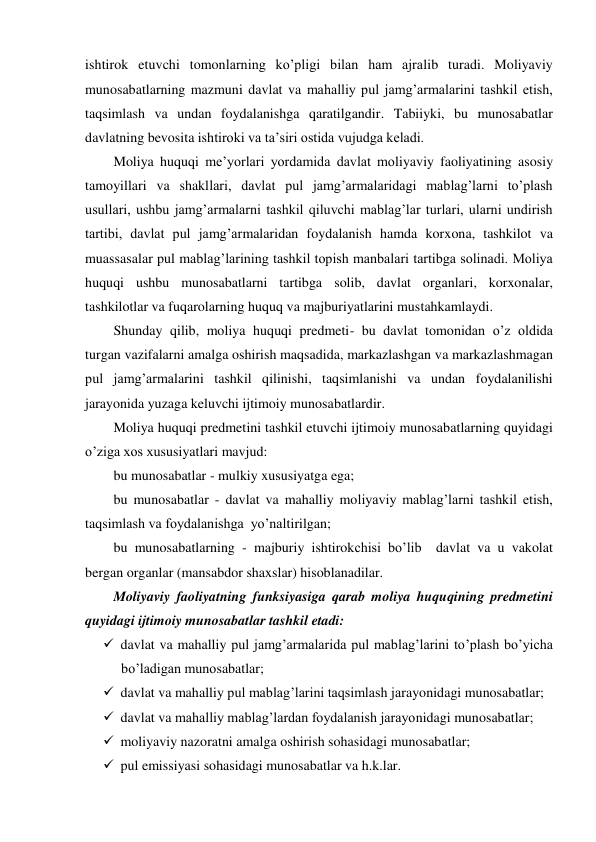 ishtirok etuvchi tomonlarning ko’pligi bilan ham ajralib turadi. Moliyaviy 
munosabatlarning mazmuni davlat va mahalliy pul jamg’armalarini tashkil etish, 
taqsimlash va undan foydalanishga qaratilgandir. Tabiiyki, bu munosabatlar 
davlatning bevosita ishtiroki va ta’siri ostida vujudga keladi. 
Moliya huquqi me’yorlari yordamida davlat moliyaviy faoliyatining asosiy 
tamoyillari va shakllari, davlat pul jamg’armalaridagi mablag’larni to’plash 
usullari, ushbu jamg’armalarni tashkil qiluvchi mablag’lar turlari, ularni undirish 
tartibi, davlat pul jamg’armalaridan foydalanish hamda korxona, tashkilot va 
muassasalar pul mablag’larining tashkil topish manbalari tartibga solinadi. Moliya 
huquqi ushbu munosabatlarni tartibga solib, davlat organlari, korxonalar, 
tashkilotlar va fuqarolarning huquq va majburiyatlarini mustahkamlaydi. 
Shunday qilib, moliya huquqi predmeti- bu davlat tomonidan o’z oldida 
turgan vazifalarni amalga oshirish maqsadida, markazlashgan va markazlashmagan 
pul jamg’armalarini tashkil qilinishi, taqsimlanishi va undan foydalanilishi 
jarayonida yuzaga keluvchi ijtimoiy munosabatlardir. 
Moliya huquqi predmetini tashkil etuvchi ijtimoiy munosabatlarning quyidagi 
o’ziga xos xususiyatlari mavjud: 
bu munosabatlar - mulkiy xususiyatga ega; 
bu munosabatlar - davlat va mahalliy moliyaviy mablag’larni tashkil etish, 
taqsimlash va foydalanishga  yo’naltirilgan; 
bu munosabatlarning - majburiy ishtirokchisi bo’lib  davlat va u vakolat 
bergan organlar (mansabdor shaxslar) hisoblanadilar. 
Moliyaviy faoliyatning funksiyasiga qarab moliya huquqining predmetini 
quyidagi ijtimoiy munosabatlar tashkil etadi: 
 davlat va mahalliy pul jamg’armalarida pul mablag’larini to’plash bo’yicha 
bo’ladigan munosabatlar; 
 davlat va mahalliy pul mablag’larini taqsimlash jarayonidagi munosabatlar; 
 davlat va mahalliy mablag’lardan foydalanish jarayonidagi munosabatlar; 
 moliyaviy nazoratni amalga oshirish sohasidagi munosabatlar; 
 pul emissiyasi sohasidagi munosabatlar va h.k.lar. 
