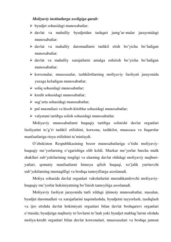 Moliyaviy institutlarga xosligiga qarab: 
 byudjet sohasidagi munosabatlar; 
 davlat va mahalliy byudjetdan tashqari jamg’ar-malar jarayonidagi 
munosabatlar; 
 davlat va mahalliy daromadlarni tashkil etish bo’yicha bo’ladigan 
munosabatlar; 
 davlat va mahalliy xarajatlarni amalga oshirish bo’yicha bo’ladigan 
munosabatlar; 
 korxonalar, muassasalar, tashkilotlarning moliyaviy faoliyati jarayonida 
yuzaga keladigan munosabatlar; 
 soliq sohasidagi munosabatlar; 
 kredit sohasidagi munosabatlar; 
 sug’urta sohasidagi munosabatlar; 
 pul muomilasi va hisob-kitoblar sohasidagi munosabatlar; 
 valyutani tartibga solish sohasidagi munosabatlar.   
Moliyaviy munosabatlarni huquqiy tartibga solinishi davlat organlari 
faoliyatini to’g’ri tashkil etilishini, korxona, tashkilot, muassasa va fuqarolar 
manfaatlariga rioya etilishini ta’minlaydi. 
O’zbekiston Respublikasining bozor munosabatlariga o’tishi moliyaviy-
huquqiy me’yorlarning o’zgarishiga olib keldi. Mazkur me’yorlar barcha mulk 
shakllari sub’yektlarining tengligi va ularning davlat oldidagi moliyaviy majburi-
yatlari, qonuniy manfaatlarni himoya qilish huquqi, xo’jalik yurituvchi 
sub’yektlarning mustaqilligi va boshqa tamoyillarga asoslanadi.  
Moliya sohasida davlat organlari vakolatlarini mustahkamlovchi moliyaviy-
huquqiy me’yorlar hokimiyatning bo’linish tamoyiliga asoslanadi. 
Moliyaviy faoliyat jarayonida turli xildagi ijtimoiy munosabatlar, masalan, 
byudjet daromadlari va xarajatlarini taqsimlashda, byudjetni tayyorlash, tasdiqlash 
va ijro etishda davlat hokimiyati organlari bilan davlat boshqaruvi organlari 
o’rtasida; byudjetga majburiy to’lovlarni to’lash yoki byudjet mablag’larini olishda 
moliya-kredit organlari bilan davlat korxonalari, muassasalari va boshqa jamoat 
