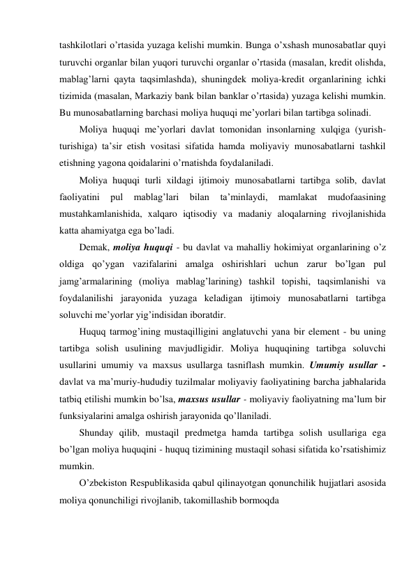 tashkilotlari o’rtasida yuzaga kelishi mumkin. Bunga o’xshash munosabatlar quyi 
turuvchi organlar bilan yuqori turuvchi organlar o’rtasida (masalan, kredit olishda, 
mablag’larni qayta taqsimlashda), shuningdek moliya-kredit organlarining ichki 
tizimida (masalan, Markaziy bank bilan banklar o’rtasida) yuzaga kelishi mumkin. 
Bu munosabatlarning barchasi moliya huquqi me’yorlari bilan tartibga solinadi. 
Moliya huquqi me’yorlari davlat tomonidan insonlarning xulqiga (yurish-
turishiga) ta’sir etish vositasi sifatida hamda moliyaviy munosabatlarni tashkil 
etishning yagona qoidalarini o’rnatishda foydalaniladi.  
Moliya huquqi turli xildagi ijtimoiy munosabatlarni tartibga solib, davlat 
faoliyatini 
pul 
mablag’lari 
bilan 
ta’minlaydi, 
mamlakat 
mudofaasining 
mustahkamlanishida, xalqaro iqtisodiy va madaniy aloqalarning rivojlanishida 
katta ahamiyatga ega bo’ladi. 
Demak, moliya huquqi - bu davlat va mahalliy hokimiyat organlarining o’z 
oldiga qo’ygan vazifalarini amalga oshirishlari uchun zarur bo’lgan pul 
jamg’armalarining (moliya mablag’larining) tashkil topishi, taqsimlanishi va 
foydalanilishi jarayonida yuzaga keladigan ijtimoiy munosabatlarni tartibga 
soluvchi me’yorlar yig’indisidan iboratdir. 
Huquq tarmog’ining mustaqilligini anglatuvchi yana bir element - bu uning 
tartibga solish usulining mavjudligidir. Moliya huquqining tartibga soluvchi 
usullarini umumiy va maxsus usullarga tasniflash mumkin. Umumiy usullar - 
davlat va ma’muriy-hududiy tuzilmalar moliyaviy faoliyatining barcha jabhalarida 
tatbiq etilishi mumkin bo’lsa, maxsus usullar - moliyaviy faoliyatning ma’lum bir 
funksiyalarini amalga oshirish jarayonida qo’llaniladi. 
Shunday qilib, mustaqil predmetga hamda tartibga solish usullariga ega 
bo’lgan moliya huquqini - huquq tizimining mustaqil sohasi sifatida ko’rsatishimiz 
mumkin. 
O’zbekiston Respublikasida qabul qilinayotgan qonunchilik hujjatlari asosida 
moliya qonunchiligi rivojlanib, takomillashib bormoqda 
