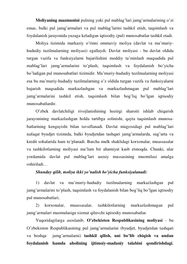 Moliyaning mazmunini pulning yoki pul mablag’lari jamg’armalarining o’zi 
emas, balki pul jamg’armalari va pul mablag’larini tashkil etish, taqsimlash va 
foydalanish jarayonida yuzaga keladigan iqtisodiy (pul) munosabatlar tashkil etadi. 
Moliya tizimida markaziy o’rinni ommaviy moliya (davlat va ma’muriy-
hududiy tuzilmalarning moliyasi) egallaydi. Davlat moliyasi - bu davlat oldida 
turgan vazifa va funksiyalarni bajarilishini moddiy ta’minlash maqsadida pul 
mablag’lari jamg’armalarini to’plash, taqsimlash va foydalanish bo’yicha 
bo’ladigan pul munosabatlari tizimidir. Ma’muriy-hududiy tuzilmalarning moliyasi 
esa bu ma’muriy-hududiy tuzilmalarning o’z oldida turgan vazifa va funksiyalarni 
bajarish maqsadida markazlashgan va markazlashmagan pul mablag’lari 
jamg’armalarini tashkil etish, taqsimlash bilan bog’liq bo’lgan iqtisodiy 
munosabatlardir. 
O’zbek davlatchiligi rivojlanishining hozirgi sharoiti ishlab chiqarish 
jarayonining markazlashgan holda tartibga solinishi, qayta taqsimlash munosa-
batlarining kengayishi bilan tavsiflanadi. Davlat miqyosidagi pul mablag’lari 
nafaqat byudjet tizimida, balki byudjetdan tashqari jamg’armalarda, sug’urta va 
kredit sohalarida ham to’planadi. Barcha mulk shaklidagi korxonalar, muassasalar 
va tashkilotlarning moliyasi ma’lum bir ahamiyat kasb etmoqda. Chunki, ular 
yordamida davlat pul mablag’lari asosiy massasining muomilasi amalga 
oshiriladi…  
Shunday qilib, moliya ikki yo’nalish bo’yicha funksiyalanadi: 
1) 
davlat 
va 
ma’muriy-hududiy 
tuzilmalarning 
markazlashgan 
pul 
jamg’armalarini to’plash, taqsimlash va foydalanish bilan bog’liq bo’lgan iqtisodiy 
pul munosabatlari; 
2) 
korxonalar, 
muassasalar, 
tashkilotlarning 
markazlashmagan 
pul 
jamg’armalari muomalasiga xizmat qiluvchi iqtisodiy munosabatlar. 
Yuqoridagilarga asoslanib, O’zbekiston Respublikasining moliyasi - bu 
O’zbekiston Respublikasining pul jamg’armalarini (byudjet, byudjetdan tashqari 
va boshqa  jamg’armalarni) tashkil qilish, uni bo’lib chiqish va undan 
foydalanish hamda aholining ijtimoiy-madaniy talabini qondirishdagi, 
