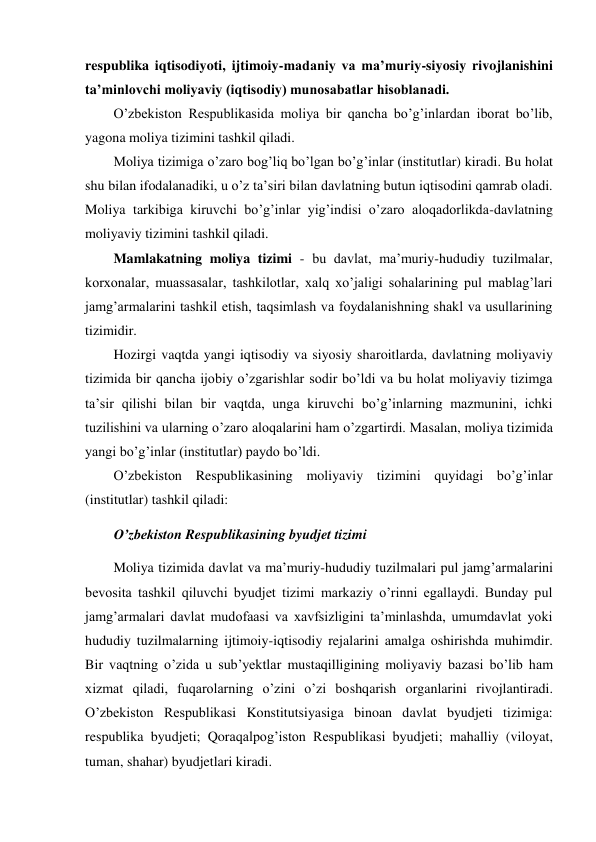 respublika iqtisodiyoti, ijtimoiy-madaniy va ma’muriy-siyosiy rivojlanishini 
ta’minlovchi moliyaviy (iqtisodiy) munosabatlar hisoblanadi. 
O’zbekiston Respublikasida moliya bir qancha bo’g’inlardan iborat bo’lib, 
yagona moliya tizimini tashkil qiladi. 
Moliya tizimiga o’zaro bog’liq bo’lgan bo’g’inlar (institutlar) kiradi. Bu holat 
shu bilan ifodalanadiki, u o’z ta’siri bilan davlatning butun iqtisodini qamrab oladi. 
Moliya tarkibiga kiruvchi bo’g’inlar yig’indisi o’zaro aloqadorlikda-davlatning 
moliyaviy tizimini tashkil qiladi.  
Mamlakatning moliya tizimi - bu davlat, ma’muriy-hududiy tuzilmalar, 
korxonalar, muassasalar, tashkilotlar, xalq xo’jaligi sohalarining pul mablag’lari 
jamg’armalarini tashkil etish, taqsimlash va foydalanishning shakl va usullarining 
tizimidir. 
Hozirgi vaqtda yangi iqtisodiy va siyosiy sharoitlarda, davlatning moliyaviy 
tizimida bir qancha ijobiy o’zgarishlar sodir bo’ldi va bu holat moliyaviy tizimga 
ta’sir qilishi bilan bir vaqtda, unga kiruvchi bo’g’inlarning mazmunini, ichki 
tuzilishini va ularning o’zaro aloqalarini ham o’zgartirdi. Masalan, moliya tizimida 
yangi bo’g’inlar (institutlar) paydo bo’ldi. 
O’zbekiston Respublikasining moliyaviy tizimini quyidagi bo’g’inlar 
(institutlar) tashkil qiladi: 
O’zbekiston Respublikasining byudjet tizimi  
Moliya tizimida davlat va ma’muriy-hududiy tuzilmalari pul jamg’armalarini 
bevosita tashkil qiluvchi byudjet tizimi markaziy o’rinni egallaydi. Bunday pul 
jamg’armalari davlat mudofaasi va xavfsizligini ta’minlashda, umumdavlat yoki 
hududiy tuzilmalarning ijtimoiy-iqtisodiy rejalarini amalga oshirishda muhimdir. 
Bir vaqtning o’zida u sub’yektlar mustaqilligining moliyaviy bazasi bo’lib ham 
xizmat qiladi, fuqarolarning o’zini o’zi boshqarish organlarini rivojlantiradi. 
O’zbekiston Respublikasi Konstitutsiyasiga binoan davlat byudjeti tizimiga: 
respublika byudjeti; Qoraqalpog’iston Respublikasi byudjeti; mahalliy (viloyat, 
tuman, shahar) byudjetlari kiradi.  

