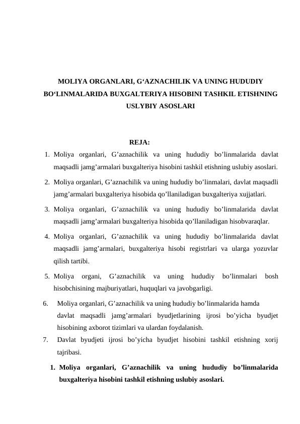 MOLIYA ORGANLARI, G‘AZNACHILIK VA UNING HUDUDIY
BO‘LINMALARIDA BUXGALTERIYA HISOBINI TASHKIL ETISHNING
USLYBIY ASOSLARI
                                                 REJA:
1. Moliya  organlari,  G’aznachilik  va  uning  hududiy  bo’linmalarida davlat
maqsadli jamg’armalari buxgalteriya hisobini tashkil etishning uslubiy asoslari.
2. Moliya organlari, G’aznachilik va uning hududiy bo’linmalari, davlat maqsadli
jamg’armalari buxgalteriya hisobida qo’llaniladigan buxgalteriya xujjatlari. 
3. Moliya  organlari,  G’aznachilik  va  uning  hududiy  bo’linmalarida davlat
maqsadli jamg’armalari buxgalteriya hisobida qo’llaniladigan hisobvaraqlar. 
4. Moliya  organlari,  G’aznachilik  va  uning  hududiy  bo’linmalarida davlat
maqsadli  jamg’armalari, buxgalteriya  hisobi  registrlari  va  ularga  yozuvlar
qilish tartibi.
5. Moliya  organi,  G’aznachilik  va  uning  hududiy  bo’linmalari 
bosh
hisobchisining majburiyatlari, huquqlari va javobgarligi.
6.
Moliya organlari, G’aznachilik va uning hududiy bo’linmalarida hamda     
davlat maqsadli  jamg’armalari  byudjetlarining  ijrosi  bo’yicha  byudjet
hisobining axborot tizimlari va ulardan foydalanish. 
7.
Davlat  byudjeti  ijrosi  bo’yicha  byudjet  hisobini  tashkil  etishning  xorij
tajribasi.
1. Moliya  organlari,  G’aznachilik  va  uning  hududiy  bo’linmalarida
buxgalteriya hisobini tashkil etishning uslubiy asoslari.
