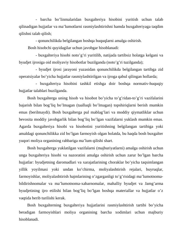 -  barcha  bo’linmalaridan  buxgalteriya  hisobini  yuritish  uchun  talab
qilinadigan hujjatlar va ma’lumotlarni rasmiylashtirishni hamda buxgalteriyaga taqdim
qilishni talab qilish;
- qonunchilikda belgilangan boshqa huquqlarni amalga oshirish.
Bosh hisobchi quyidagilar uchun javobgar hisoblanadi:
- buxgalteriya hisobi noto’g’ri yuritilib, natijada tartibsiz holatga kelgani va
byudjet ijrosiga oid moliyaviy hisobotlar buzilganda (noto’g’ri tuzilganda);
- byudjet ijrosi jarayoni yuzasidan qonunchilikda belgilangan tartibga zid
operatsiyalar bo’yicha hujjatlar rasmiylashtirilgan va ijroga qabul qilingan hollarda;
-  buxgalteriya  hisobini  tashkil  etishga  doir  boshqa  normativ-huquqiy
hujjatlar talablari buzilganda.
Bosh buxgalterga uning hisob va hisobot bo’yicha to’g’ridan-to’g’ri vazifalarini
bajarish bilan bog’liq bo’lmagan (taalluqli bo’lmagan) topshiriqlarni berish mumkin
emas (berilmaydi). Bosh buxgalterga pul mablag’lari va moddiy qiymatliklar uchun
bevosita moddiy javobgarlik bilan bog’liq bo’lgan vazifalarni yuklash mumkin emas.
Agarda  buxgalteriya  hisobi  va  hisobotini  yuritishning  belgilangan  tartibiga  yoki
amaldagi qonunchilikka zid bo’lgan farmoyish olgan holatda, bu haqda bosh buxgalter
yuqori moliya organining rahbariga ma’lum qilishi shart.
Bosh buxgalterga yuklatilgan vazifalarni (majburiyatlarni) amalga oshirish uchun
unga buxgalteriya hisobi va nazoratini amalga oshirish uchun zarur bo’lgan barcha
hujjatlar: byudjetning daromadlari va xarajatlarining choraklar bo’yicha taqsimlangan
yillik  yoyilmasi  yoki  undan  ko’chirma,  moliyalashtirish  rejalari,  buyruqlar,
farmoyishlar, moliyalashtirish hajmlarining o’zgarganligi to’g’risidagi ma’lumotnoma-
bildirishnomalar  va ma’lumotnoma-xabarnomalar, mahalliy byudjet  va Jamg’arma
byudjetining ijro etilishi bilan bog’liq bo’lgan boshqa materiallar va hujjatlar o’z
vaqtida berib turilishi kerak. 
Bosh  buxgalterning  buxgalteriya  hujjatlarini  rasmiylashtirish  tartibi  bo’yicha
beradigan  farmoyishlari  moliya  organining  barcha  xodimlari  uchun  majburiy
hisoblanadi.
