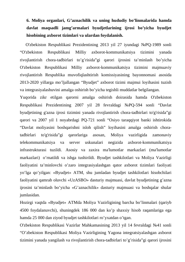 6. Moliya organlari, G’aznachilik va uning hududiy bo’linmalarida  hamda
davlat  maqsadli  jamg’armalari  byudjetlarining  ijrosi  bo’yicha  byudjet
hisobining axborot tizimlari va ulardan foydalanish. 
      O'zbekiston Respublikasi Prezidentining 2013 yil 27 iyundagi №PQ-1989 sonli
“O'zbekiston  Respublikasi  Milliy  axborot-kommunikatsiya  tizimini  yanada
rivojlantirish  chora-tadbirlari  to’g’risida”gi  qarori  ijrosini  ta’minlash  bo’yicha
O'zbekiston  Respublikasi  Milliy  axborot-kommunikatsiya  tizimini  majmuaviy
rivojlantirish  Respublika  muvofiqlashtirish  komissiyasining  bayonnomasi  asosida
2013-2020 yillarga mo’ljallangan “Byudjet” axborot tizimi majmui loyihasini tuzish
va integrasiyalashuvini amalga oshirish bo’yicha tegishli muddatlar belgilangan. 
Yuqorida  zikr  etilgan  qarorni  amalga  oshirish  doirasida  hamda  O'zbekiston
Respublikasi  Prezidentining  2007  yil  28  fevraldagi  №PQ-594  sonli  “Davlat
byudjetining g'azna ijrosi tizimini yanada rivojlantirish chora-tadbirlari to'g'risida”gi
qarori va 2007 yil 1 noyabrdagi PQ-721 sonli “Osiyo taraqqiyot banki ishtirokida
“Davlat  moliyasini  boshqarishni  isloh  qilish”  loyihasini  amalga  oshirish  chora-
tadbirlari  to'g'risida”gi  qarorlariga  asosan,  Moliya  vazirligida  zamonaviy
telekommunikatsiya  va  server  uskunalari  negizida  axborot-kommunikatsiya
infrastrukturasi  tuzildi.  Asosiy  va  zaxira  ma'lumotlar  markazlari  (ma'lumotlar
markazlari)   o’rnatildi va ishga tushirildi. Byudjet tashkilotlari va Moliya Vazirligi
faoliyatini  ta’minlovchi  o’zaro integrasiyalashgan  qator  axborot  tizimlari  faoliyati
yo’lga qo’yilgan: «Byudjet» ATM, shu jumladan byudjet tashkilotlari hisobchilari
faoliyatini qamrab oluvchi «UzASBO» dasturiy majmuasi, davlat byudjetining g’azna
ijrosini ta’minlash bo’yicha «G’aznachilik» dasturiy majmuasi va boshqalar shular
jumlasidan.
Hozirgi vaqtda «Byudjet» ATMda Moliya Vazirligining barcha bo’linmalari (qariyb
4500 foydalanuvchi), shuningdek 186 000 dan ko’p shaxsiy hisob raqamlariga ega
hamda 25 000 dan ziyod byudjet tashkilotlari ro’yxatdan o’tgan.
O'zbekiston Respublikasi Vazirlar Mahkamasining 2013 yil 14 fevraldagi №41 sonli
“O’zbekiston Respublikasi Moliya Vazirligining Yagona integratsiyalashgan axborot
tizimini yanada yangilash va rivojlantirish chora-tadbirlari to’g’risida”gi qarori ijrosini
