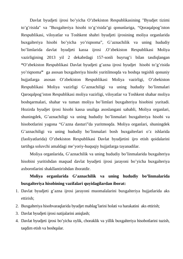 Davlat byudjeti ijrosi bo’yicha O’zbekiston Respublikasining "Byudjet tizimi
to’g’risida" va "Buxgalteriya hisobi to’g’risida"gi qonunlariga, “Qoraqalpog’iston
Respublikasi, viloyatlar va Toshkent shahri byudjeti ijrosining moliya organlarida
buxgalteriya  hisobi  bo’yicha  yo’riqnoma”,  G’aznachilik  va  uning  hududiy
bo’limlarida  davlat  byudjeti  kassa  ijrosi  .O’zbekiston  Respublikasi  Moliya
vazirligining  2013  yil  2  dekabrdagi  157-sonli  buyrug’i  bilan  tasdiqlangan
“O’zbekiston Respublikasi Davlat byudjeti g’azna ijrosi byudjet  hisobi to’g’risida
yo’riqnoma”  ga asosan buxgalteriya hisobi yuritilmoqda va boshqa tegishli qonuniy
hujjatlarga  asosan  O’zbekiston  Respublikasi  Moliya  vazirligi,  O’zbekiston
Respublikasi  Moliya  vazirligi  G’aznachiligi  va  uning  hududiy  bo’linmalari
Qaroqalpog’iston Respublikasi moliya vazirligi, viloyatlar va Toshkent shahar moliya
boshqarmalari, shahar va tuman moliya bo’limlari buxgalteriya hisobini yuritadi.
Hozirda byudjet ijrosi hisobi kassa usuliga asoslangani sababli, Moliya organlari,
shuningdek,  G’aznachiligi  va  uning  hududiy  bo’linmalari  buxgalteriya  hisobi  va
hisobotlarini yagona “G’azna dasturi”da yuritmoqda. Moliya organlari, shuningdek
G’aznachiligi  va  uning  hududiy  bo’linmalari  bosh  buxgalterlari  o’z  ishlarida
(faoliyatlarida)  O’zbekiston  Respublikasi  Davlat  byudjetini  ijro  etish  qoidalarini
tartibga soluvchi amaldagi me’yoriy-huquqiy hujjatlarga tayanadilar.
Moliya organlarida, G’aznachilik va uning hududiy bo’linmalarida buxgalteriya
hisobini yuritishdan maqsad davlat byudjeti ijrosi jarayoni bo’yicha buxgalteriya
axborotlarini shakllantirishdan iboratdir.
Moliya  organlarida  G’aznachilik  va  uning  hududiy  bo’linmalarida
buxgalteriya hisobining vazifalari quyidagilardan iborat:
1. Davlat byudjeti g’azna ijrosi jarayoni muomalalarini buxgalteriya hujjatlarida aks
ettirish;
2. Buxgalteriya hisobvaraqlarida byudjet mablag’larini holati va harakatini  aks ettirish;
3. Davlat byudjeti ijrosi natijalarini aniqlash;
4. Davlat byudjeti ijrosi bo’yicha oylik, choraklik va yillik buxgalteriya hisobotlarini tuzish,
taqdim etish va boshqalar.
