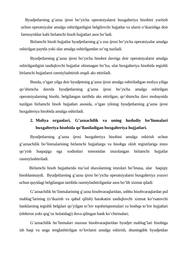Byudjetlarning g’azna ijrosi bo’yicha operatsiyalarni buxgalteriya hisobini yuritish
uchun operatsiyalar amalga oshirilganligini belgilovchi hujjatlar va ularni o’tkazishga doir
farmoyishlar kabi birlamchi hisob hujjatlari asos bo’ladi.
Birlamchi hisob hujjatlar byudjetlarning g’a zna ijrosi bo’yicha operatsiyalar amalga
oshirilgan paytda yoki ular amalga oshirilgandan so’ng tuziladi.
Byudjetlarning g’azna ijrosi bo’yicha hisobot davriga doir operatsiyalarni amalga
oshirilganligini tasdiqlovchi hujjatlar olinmagan bo’lsa, ular buxgalteriya hisobida tegishli
birlamchi hujjatlarni rasmiylashtirish orqali aks ettiriladi.
Bunda, o’tgan yilga doir byudjetning g’azna ijrosi amalga oshiriladigan moliya yiliga
qo’shimcha  davrda  byudjetlarning  g’azna  ijrosi  bo’yicha  amalga  oshirilgan
operatsiyalarning hisobi, belgilangan tartibda aks ettirilgan, qo’shimcha davr mobaynida
tuzilgan birlamchi hisob hujjatlari asosida, o’tgan yilning byudjetlarning g’azna ijrosi
buxgalteriya hisobida amalga oshiriladi.
2. Moliya  organlari,  G’aznachilik  va  uning  hududiy  bo’linmalari
buxgalteriya hisobida qo’llaniladigan buxgalteriya hujjatlari. 
Byudjetlarning  g’azna  ijrosi  buxgalteriya  hisobini  amalga  oshirish  uchun
g’aznachilik bo’linmalarining birlamchi hujjatlarga va hisobga olish registrlariga imzo
qo’yish  huquqiga  ega  xodimlari  tomonidan  imzolangan  birlamchi  hujjatlar
rasmiylashtiriladi.
Birlamchi hisob hujjatlarida ma’sul shaxslarning imzolari bo’lmasa, ular  haqiqiy
hisoblanmaydi.  Byudjetlarning g’azna ijrosi bo’yicha operatsiyalarni buxgalteriya yozuvi
uchun quyidagi belgilangan tartibda rasmiylashtirilganlar asos bo’lib xizmat qiladi:
G’aznachilik bo’linmalarining g’azna hisobvaraqlaridan, ushbu hisobvaraqlardan pul
mablag’larining (o’tkazish va qabul qilish) harakatini tasdiqlovchi xizmat ko’rsatuvchi
banklarning tegishli belgilari qo’yilgan to’lov topshiriqnomalari va boshqa to’lov hujjatlari
(elektron yoki qog’oz holatidagi) ilova qilingan bank ko’chirmalari;
G’aznachilik bo’linmalari maxsus hisobvaraqlaridan byudjet mablag’lari hisobiga
ish haqi va unga tenglashtirilgan to’lovlarni amalga oshirish, shuningdek byudjetdan
