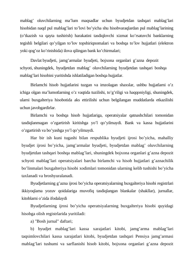 mablag’  oluvchilarning  ma’lum  maqsadlar  uchun  byudjetdan  tashqari  mablag’lari
hisobidan naqd pul mablag’lari to’lovi bo’yicha shu hisobvaraqlardan pul mablag’larining
(o’tkazish va qayta tushirish) harakatini tasdiqlovchi xizmat ko’rsatuvchi banklarning
tegishli belgilari qo’yilgan to’lov topshiriqnomalari va boshqa to’lov hujjatlari (elektron
yoki qog’oz ko’rinishida) ilova qilingan bank ko’chirmalari;
Davlat byudjeti,  jamg’armalar  byudjeti,  bojxona  organlari  g’azna  depozit  
schyoti, shuningdek,  byudjetdan  mablag’  oluvchilarning  byudjetdan  tashqari  boshqa 
mablag’lari hisobini yuritishda ishlatiladigan boshqa hujjatlar.
Birlamchi hisob hujjatlarini tuzgan va imzolagan shaxslar, ushbu hujjatlarni o’z
ichiga olgan ma’lumotlarning o’z vaqtida tuzilishi, to’g’riligi va haqqoniyligi, shuningdek,
ularni buxgalteriya hisobotida aks ettirilishi uchun belgilangan muddatlarda etkazilishi
uchun javobgardirlar.
Birlamchi  va  boshqa  hisob  hujjatlariga,  operatsiyalar  qatnashchilari  tomonidan
tasdiqlanmagan  o’zgartirish  kiritishga  yo’l  qo’yilmaydi.  Bank  va  kassa  hujjatlarini
o’zgartirish va bo’yashga yo’l qo’yilmaydi.
Har bir ish kuni tugashi  bilan respublika byudjeti ijrosi bo’yicha, mahalliy
byudjet ijrosi bo’yicha, jamg’armalar byudjeti, byudjetdan mablag’ oluvchilarning
byudjetdan tashqari boshqa mablag’lari, shuningdek bojxona organlari g’azna depozit
schyoti mablag’lari operatsiyalari barcha birlamchi va hisob hujjatlari g’aznachilik
bo’linmalari buxgalteriya hisobi хodimlari tomonidan ularning kelib tushishi bo’yicha
taxlanadi va broshyuralanadi.
Byudjetlarning g’azna ijrosi bo’yicha operatsiyalarning buxgalteriya hisobi registrlari
ikkiyoqlama  yozuv  qoidalariga  muvofiq  tasdiqlangan  blankalar  (shakllar),  jurnallar,
kitoblarni o’zida ifodalaydi
Byudjetlarning ijrosi bo’yicha operatsiyalarning buxgalteriya hisobi quyidagi
hisobga olish registrlarida yuritiladi:
a) "Bosh jurnal" daftari;
b)  byudjet  mablag’lari  kassa  xarajatlari  kitobi,  jamg’arma  mablag’lari
taqsimlovchilari kassa xarajatlari kitobi, byudjetdan tashqari Pensiya jamg’armasi
mablag’lari tushumi va sarflanishi hisob kitobi, bojxona organlari g’azna depozit
