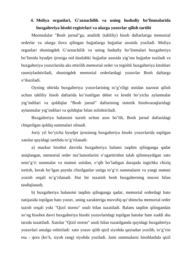 4. Moliya  organlari,  G’aznachilik  va  uning  hududiy  bo’linmalarida
buxgalteriya hisobi registrlari va ularga yozuvlar qilish tartibi
Muomalalar  "Bosh jurnal"ga, analitik (tahliliy)  hisob daftarlariga memorial
orderlar  va  ularga  ilova  qilingan  hujjatlarga  hujjatlar  asosida  yoziladi.  Moliya
organlari  shuningdek  G’aznachilik  va  uning  hududiy  bo’linmalari  buxgalteriya
bo’limida byudjet ijrosiga oid dastlabki hujjatlar asosida yig’ma hujjatlar tuziladi va
buxgalteriya yozuvlarida aks ettirilib memorial order va tegishli buxgalteriya kitoblari
rasmiylashtiriladi,  shuningdek  memorial  orderlardagi  yozuvlar  Bosh  daftarga
o’tkaziladi.
Oyning ohirida  buxgalteriya  yozuvlarining to’g’riligi  ustidan  nazorat  qilish
uchun  tahliliy  hisob  daftarida  ko’rsatilgan  debet  va  kredit  bo’yicha  aylanmalar
yig’indilari  va  qoldiqlar  “Bosh  jurnal”  daftarining  sintetik  hisobvaraqlaridagi
aylanmalar yig’indilari va qoldiqlar bilan solishtiriladi. 
Buxgalteriya  balansini  tuzish  uchun  asos  bo’lib,  Bosh  jurnal  daftaridagi
chiqarilgan qoldiq summalari olinadi.
Joriy yil bo’yicha byudjet ijrosining buxgalteriya hisobi yozuvlarida topilgan
xatolar quyidagi tartibda to’g’rilanadi: 
a)  mazkur  hisobot  davrida  buxgalteriya  balansi  taqdim  qilingunga  qadar
aniqlangan, memorial order ma’lumotlarini o’zgartirishni talab qilinmaydigan xato
noto’g’ri summalar va matnni ustidan, o’qib bo’ladigan darajada ingichka chiziq
tortish, kerak bo’lgan paytda chizilganlar ustiga to’g’ri summalarni va yangi matnni
yozish  orqali  to’g’rilanadi.  Har  bir  tuzatish  bosh  buxgalterning  imzosi  bilan
tasdiqlanadi;
b) buxgalteriya balansini taqdim qilingunga qadar, memorial orderdagi hato
natijasida topilgan hato yozuv, uning xarakteriga muvofiq qo’shimcha memorial order
tuzish orqali yoki "Qizil storno" usuli bilan tuzatiladi. Balans taqdim qilingandan
so’ng hisobot davri buxgalteriya hisobi yozuvlaridagi topilgan hatolar ham xuddi shu
tarzda tuzatiladi. Xatolar "Qizil storno" usuli bilan tuzatilganda quyidagi buxgalteriya
yozuvlari amalga oshiriladi: xato yozuv qilib qizil siyohda qaytadan yozilib, to’g’risi
esa - qora (ko’k, siyoh rang) siyohda yoziladi. Jami summalarni hisoblashda qizil
