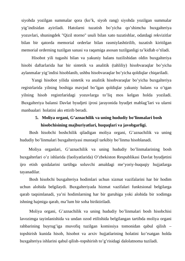 siyohda  yozilgan  summalar  qora  (ko’k,  siyoh  rang)  siyohda  yozilgan  summalar
yig’indisidan  ayiriladi.  Hatolarni  tuzatish  bo’yicha  qo’shimcha  buxgalteriya
yozuvlari, shuningdek "Qizil storno" usuli bilan xato tuzatishlar, odatdagi rekvizitlar
bilan  bir  qatorda  memorial  orderlar  bilan  rasmiylashtirilib,  tuzatish  kiritilgan
memorial orderning tuzilgan sanasi va raqamiga asosan tuzilganligi ta’kidlab o’tiladi.
Hisobot yili tugashi bilan va yakuniy balans tuzilishidan oldin buxgalteriya
hisobi  daftarlarida  har  bir  sintetik  va  analitik  (tahliliy)  hisobvaraqlar  bo’yicha
aylanmalar yig’indisi hisoblanib, ushbu hisobvaraqlar bo’yicha qoldiqlar chiqariladi.
Yangi hisobot yilida sintetik va analitik hisobvaraqlar bo’yicha buxgalteriya
registrlarida yilning boshiga mavjud bo’lgan qoldiqlar yakuniy balans va o’tgan
yilning  hisob  registrlaridagi  yozuvlarga  to’liq  mos  kelgan  holda  yoziladi.
Buxgalteriya balansi Davlat byudjeti ijrosi jarayonida byudjet mablag’lari va ularni
manbaalari  holatini aks ettirib beradi.
5.  Moliya organi, G’aznachilik va uning hududiy bo’linmalari bosh 
hisobchisining majburiyatlari, huquqlari va javobgarligi.
Bosh  hisobchi  boshchilik  qiladigan  moliya  organi,  G’aznachilik  va  uning
hududiy bo’linmalari buxgalteriyasi mustaqil tarkibiy bo’linma hisoblanadi.
Moliya  organlari,  G’aznachilik  va  uning  hududiy  bo’linmalarining  bosh
buxgalterlari o’z ishlarida (faoliyatlarida) O’zbekiston Respublikasi Davlat byudjetini
ijro  etish  qoidalarini  tartibga  soluvchi  amaldagi  me’yoriy-huquqiy  hujjatlarga
tayanadilar.
Bosh hisobchi buxgalteriya hodimlari uchun xizmat vazifalarini har bir hodim
uchun  alohida  belgilaydi.  Buxgalteriyada  hizmat  vazifalari  funktsional  belgilarga
qarab taqsimlanadi, ya’ni hodimlarning har bir guruhiga yoki alohida bir xodimga
ishning hajmiga qarab, ma’lum bir soha biriktiriladi.
Moliya  organi,  G’aznachilik  va  uning  hududiy  bo’linmalari  bosh  hisobchisi
lavozimga tayinlanishida va undan ozod etilishida belgilangan tartibda moliya organi
rahbarining  buyrug’iga  muvofiq  tuzilgan  komissiya  tomonidan  qabul  qilish  –
topshirish  kunida  hisob,  hisobot  va  arxiv hujjatlarining  holatini  ko’rsatgan  holda
buxgalteriya ishlarini qabul qilish–topshirish to’g’risidagi dalolatnoma tuziladi. 
