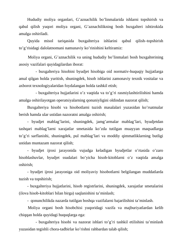 Hududiy moliya organlari, G’aznachilik bo’linmalarida ishlarni topshirish va
qabul  qilish  yuqori  moliya  organi,  G’aznachilikning  bosh  buxgalteri  ishtirokida
amalga oshiriladi. 
Quyida  misol  tariqasida  buxgalteriya  ishlarini  qabul  qilish–topshirish
to’g’risidagi dalolatnomani namunaviy ko’rinishini keltiramiz:
Moliya organi, G’aznachilik va uning hududiy bo’linmalari bosh buxgalterining
asosiy vazifalari quyidagilardan iborat:
- buxgalteriya hisobini byudjet hisobiga oid normativ-huquqiy hujjatlarga
amal qilgan holda yuritish, shuningdek, hisob ishlarini zamonaviy texnik vositalar va
axborot texnologiyalaridan foydalangan holda tashkil etish;
- buxgalteriya hujjatlarini o’z vaqtida va to’g’ri rasmiylashtirilishini hamda
amalga oshirilayotgan operatsiyalarning qonuniyligini oldindan nazorat qilish;
Buxgalteriya  hisobi  va  hisobotlarni  tuzish  masalalari  yuzasidan  ko’rsatmalar
berish hamda ular ustidan nazoratni amalga oshirish;
-  byudjet  mablag’larini,  shuningdek,  jamg’armalar  mablag’lari,  byudjetdan
tashqari  mablag’larni  xarajatlar  smetasida  ko’zda  tutilgan  muayyan  maqsadlarga
to’g’ri sarflanishi, shuningdek, pul mablag’lari va moddiy qimmatliklarning butligi
ustidan muntazam nazorat qilish;
-  byudjet  ijrosi  jarayonida  vujudga  keladigan  byudjetlar  o’rtasida  o’zaro
hisoblashuvlar,  byudjet  ssudalari  bo’yicha  hisob-kitoblarni  o’z  vaqtida  amalga
oshirish;
- byudjet ijrosi jarayoniga oid moliyaviy hisobotlarni belgilangan muddatlarda
tuzish va topshirish;
- buxgalteriya hujjatlarini, hisob registrlarini, shuningdek, xarajatlar smetalarini
(ilova hisob-kitoblari bilan birga) saqlanishini ta’minlash;
-  qonunchilikda nazarda tutilgan boshqa vazifalarni bajarilishini ta’minlash.
Moliya  organi  bosh  hisobchisi  yuqoridagi  vazifa  va  majburiyatlardan  kelib
chiqqan holda quyidagi huquqlarga ega: 
- buxgalteriya hisobi va nazorat ishlari to’g’ri tashkil etilishini ta’minlash
yuzasidan tegishli chora-tadbirlar ko’rishni rahbardan talab qilish;
