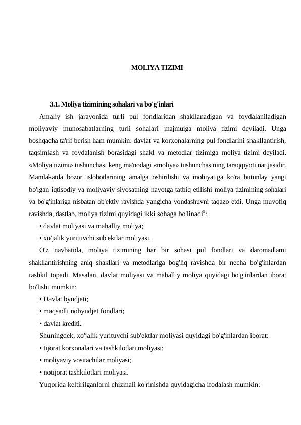 MOLIYA TIZIMI
3.1. Moliya tizimining sohalari va bo'g'inlari
Amaliy  ish  jarayonida  turli  pul  fondlaridan  shakllanadigan  va  foydalaniladigan
moliyaviy  munosabatlarning  turli  sohalari  majmuiga  moliya  tizimi  deyiladi.  Unga
boshqacha ta'rif berish ham mumkin: davlat va korxonalarning pul fondlarini shakllantirish,
taqsimlash va foydalanish borasidagi shakl va metodlar tizimiga  moliya tizimi deyiladi.
«Moliya tizimi» tushunchasi keng ma'nodagi «moliya» tushunchasining taraqqiyoti natijasidir.
Mamlakatda bozor  islohotlarining amalga oshirilishi va mohiyatiga ko'ra butunlay yangi
bo'lgan iqtisodiy va moliyaviy siyosatning hayotga tatbiq etilishi moliya tizimining sohalari
va bo'g'inlariga nisbatan ob'ektiv ravishda yangicha yondashuvni taqazo etdi. Unga muvofiq
ravishda, dastlab, moliya tizimi quyidagi ikki sohaga bo'linadi9:
• davlat moliyasi va mahalliy moliya;
• xo'jalik yurituvchi sub'ektlar moliyasi.
O'z navbatida,  moliya tizimining har bir sohasi pul fondlari va daromadlami
shakllantirishning aniq shakllari va metodlariga bog'liq ravishda bir necha bo'g'inlardan
tashkil topadi. Masalan, davlat moliyasi va mahalliy moliya quyidagi bo'g'inlardan iborat
bo'lishi mumkin:
• Davlat byudjeti;
• maqsadli nobyudjet fondlari;
• davlat krediti.
Shuningdek, xo'jalik yurituvchi sub'ektlar moliyasi quyidagi bo'g'inlardan iborat:
• tijorat korxonalari va tashkilotlari moliyasi;
• moliyaviy vositachilar moliyasi;
• notijorat tashkilotlari moliyasi.
Yuqorida keltirilganlarni chizmali ko'rinishda quyidagicha ifodalash mumkin:
