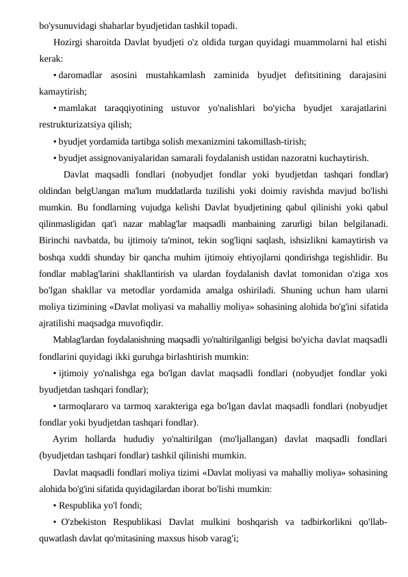 bo'ysunuvidagi shaharlar byudjetidan tashkil topadi.
Hozirgi sharoitda Davlat byudjeti o'z oldida turgan quyidagi muammolarni hal etishi
kerak:
• daromadlar  asosini  mustahkamlash  zaminida  byudjet  defitsitining  darajasini
kamaytirish;
• mamlakat  taraqqiyotining  ustuvor  yo'nalishlari  bo'yicha  byudjet  xarajatlarini
restrukturizatsiya qilish;
• byudjet yordamida tartibga solish mexanizmini takomillash-tirish;
• byudjet assignovaniyalaridan samarali foydalanish ustidan nazoratni kuchaytirish.
Davlat  maqsadli  fondlari  (nobyudjet  fondlar  yoki  byudjetdan  tashqari  fondlar)
oldindan belgUangan ma'lum muddatlarda tuzilishi  yoki doimiy ravishda mavjud bo'lishi
mumkin. Bu fondlarning vujudga kelishi Davlat byudjetining qabul qilinishi yoki qabul
qilinmasligidan  qat'i  nazar  mablag'lar  maqsadli  manbaining  zarurligi  bilan  belgilanadi.
Birinchi navbatda, bu ijtimoiy ta'minot, tekin  sog'liqni saqlash, ishsizlikni kamaytirish va
boshqa xuddi shunday  bir qancha muhim ijtimoiy ehtiyojlarni qondirishga tegishlidir. Bu
fondlar mablag'larini shakllantirish va ulardan foydalanish davlat  tomonidan o'ziga xos
bo'lgan shakllar va metodlar yordamida  amalga oshiriladi. Shuning uchun ham ularni
moliya tizimining «Davlat moliyasi va mahalliy moliya» sohasining alohida bo'g'ini sifatida
ajratilishi maqsadga muvofiqdir.
Mablag'lardan foydalanishning maqsadli yo'naltirilganligi belgisi bo'yicha davlat maqsadli
fondlarini quyidagi ikki guruhga birlashtirish mumkin:
• ijtimoiy yo'nalishga ega bo'lgan davlat maqsadli fondlari (nobyudjet fondlar yoki
byudjetdan tashqari fondlar);
• tarmoqlararo va tarmoq xarakteriga ega bo'lgan davlat maqsadli fondlari (nobyudjet
fondlar yoki byudjetdan tashqari fondlar).
Ayrim  hollarda  hududiy  yo'naltirilgan  (mo'ljallangan)  davlat  maqsadli  fondlari
(byudjetdan tashqari fondlar) tashkil qilinishi mumkin.
Davlat maqsadli fondlari moliya tizimi «Davlat moliyasi va mahalliy moliya» sohasining
alohida bo'g'ini sifatida quyidagilardan iborat bo'lishi mumkin:
• Respublika yo'l fondi;
• O'zbekiston Respublikasi Davlat mulkini boshqarish va tadbirkorlikni qo'llab-
quwatlash davlat qo'mitasining maxsus hisob varag'i;
