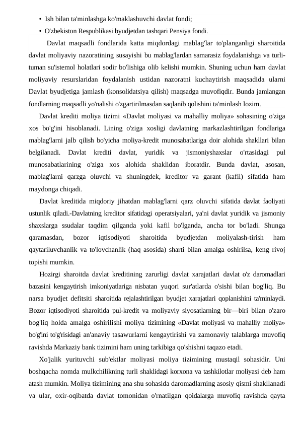 • Ish bilan ta'minlashga ko'maklashuvchi davlat fondi;
• O'zbekiston Respublikasi byudjetdan tashqari Pensiya fondi.
Davlat maqsadli fondlarida katta miqdordagi mablag'lar  to'planganligi sharoitida
davlat moliyaviy nazoratining susayishi bu mablag'lardan samarasiz foydalanishga va turli-
tuman su'istemol holatlari sodir bo'lishiga olib kelishi mumkin. Shuning uchun ham davlat
moliyaviy  resurslaridan  foydalanish  ustidan  nazoratni  kuchaytirish  maqsadida  ularni
Davlat byudjetiga jamlash (konsolidatsiya qilish) maqsadga muvofiqdir. Bunda jamlangan
fondlarning maqsadli yo'nalishi o'zgartirilmasdan saqlanib qolishini ta'minlash lozim.
Davlat krediti moliya tizimi «Davlat moliyasi va mahalliy moliya» sohasining o'ziga
xos bo'g'ini  hisoblanadi. Lining o'ziga  xosligi  davlatning markazlashtirilgan fondlariga
mablag'larni jalb  qilish bo'yicha moliya-kredit munosabatlariga doir alohida shakllari bilan
belgilanadi.  Davlat  krediti  davlat,  yuridik  va  jismoniyshaxslar
 o'rtasidagi  pul
munosabatlarining  o'ziga  xos  alohida  shaklidan  iboratdir.  Bunda  davlat,  asosan,
mablag'larni  qarzga  oluvchi  va  shuningdek,  kreditor  va  garant  (kafil)  sifatida  ham
maydonga chiqadi.
Davlat kreditida miqdoriy jihatdan mablag'larni qarz oluvchi  sifatida davlat faoliyati
ustunlik qiladi.-Davlatning kreditor sifatidagi operatsiyalari, ya'ni davlat yuridik va jismoniy
shaxslarga  ssudalar  taqdim  qilganda  yoki  kafil  bo'lganda,  ancha  tor  bo'ladi.  Shunga
qaramasdan,  bozor  iqtisodiyoti  sharoitida  byudjetdan  moliyalash-tirish  ham
qaytariluvchanlik va to'lovchanlik (haq asosida) sharti  bilan amalga oshirilsa, keng rivoj
topishi mumkin.
Hozirgi sharoitda davlat kreditining zarurligi davlat xarajatlari  davlat o'z daromadlari
bazasini kengaytirish imkoniyatlariga nisbatan  yuqori sur'atlarda o'sishi bilan bog'liq. Bu
narsa byudjet defitsiti  sharoitida rejalashtirilgan byudjet xarajatlari qoplanishini ta'minlaydi.
Bozor iqtisodiyoti sharoitida pul-kredit va moliyaviy siyosatlarning  bir—biri bilan o'zaro
bog'liq holda amalga oshirilishi moliya  tizimining «Davlat moliyasi va mahalliy moliya»
bo'g'ini to'g'risidagi an'anaviy tasawurlarni kengaytirishi va zamonaviy talablarga muvofiq
ravishda Markaziy bank tizimini ham uning tarkibiga qo'shishni taqazo etadi.
Xo'jalik  yurituvchi  sub'ektlar  moliyasi  moliya  tizimining  mustaqil  sohasidir.  Uni
boshqacha nomda mulkchilikning turli shaklidagi korxona va tashkilotlar moliyasi deb ham
atash mumkin. Moliya tizimining ana shu sohasida daromadlarning asosiy qismi shakllanadi
va ular, oxir-oqibatda davlat tomonidan o'rnatilgan  qoidalarga muvofiq ravishda qayta
