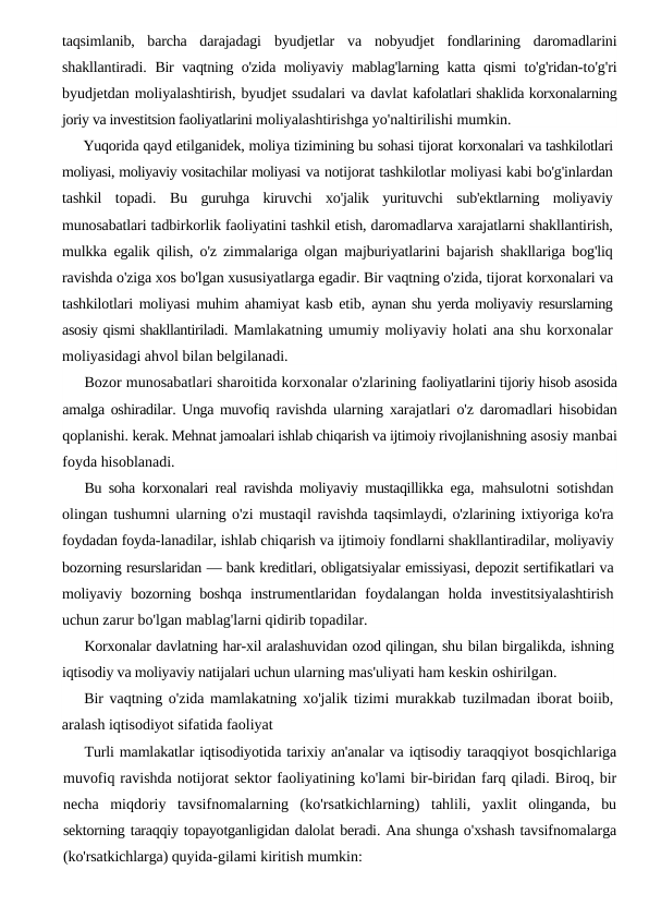 taqsimlanib,  barcha  darajadagi  byudjetlar  va  nobyudjet  fondlarining  daromadlarini
shakllantiradi.  Bir vaqtning o'zida moliyaviy mablag'larning katta qismi to'g'ridan-to'g'ri
byudjetdan moliyalashtirish, byudjet ssudalari va davlat kafolatlari shaklida korxonalarning
joriy va investitsion faoliyatlarini moliyalashtirishga yo'naltirilishi mumkin.
Yuqorida qayd etilganidek, moliya tizimining bu sohasi tijorat korxonalari va tashkilotlari
moliyasi, moliyaviy vositachilar moliyasi va notijorat tashkilotlar moliyasi kabi bo'g'inlardan
tashkil  topadi.  Bu  guruhga  kiruvchi  xo'jalik  yurituvchi  sub'ektlarning  moliyaviy
munosabatlari tadbirkorlik faoliyatini tashkil etish, daromadlarva xarajatlarni shakllantirish,
mulkka egalik qilish, o'z zimmalariga olgan majburiyatlarini bajarish shakllariga bog'liq
ravishda o'ziga xos bo'lgan xususiyatlarga egadir. Bir vaqtning o'zida, tijorat korxonalari va
tashkilotlari moliyasi muhim ahamiyat kasb etib,  aynan shu yerda moliyaviy resurslarning
asosiy qismi shakllantiriladi. Mamlakatning umumiy moliyaviy holati ana shu korxonalar
moliyasidagi ahvol bilan belgilanadi.
Bozor munosabatlari sharoitida korxonalar o'zlarining faoliyatlarini tijoriy hisob asosida
amalga oshiradilar. Unga muvofiq  ravishda ularning xarajatlari o'z daromadlari hisobidan
qoplanishi. kerak. Mehnat jamoalari ishlab chiqarish va ijtimoiy rivojlanishning asosiy manbai
foyda hisoblanadi.
Bu soha korxonalari real ravishda moliyaviy mustaqillikka ega,  mahsulotni sotishdan
olingan tushumni ularning o'zi mustaqil ravishda taqsimlaydi, o'zlarining ixtiyoriga ko'ra
foydadan foyda-lanadilar, ishlab chiqarish va ijtimoiy fondlarni shakllantiradilar, moliyaviy
bozorning resurslaridan — bank kreditlari, obligatsiyalar emissiyasi, depozit sertifikatlari va
moliyaviy  bozorning  boshqa  instrumentlaridan  foydalangan  holda  investitsiyalashtirish
uchun zarur bo'lgan mablag'larni qidirib topadilar.
Korxonalar davlatning har-xil aralashuvidan ozod qilingan, shu bilan birgalikda, ishning
iqtisodiy va moliyaviy natijalari uchun ularning mas'uliyati ham keskin oshirilgan.
Bir vaqtning o'zida mamlakatning xo'jalik tizimi murakkab  tuzilmadan iborat boiib,
aralash iqtisodiyot sifatida faoliyat
Turli mamlakatlar iqtisodiyotida tarixiy an'analar va iqtisodiy taraqqiyot bosqichlariga
muvofiq ravishda notijorat sektor faoliyatining ko'lami bir-biridan farq qiladi. Biroq, bir
necha miqdoriy tavsifnomalarning (ko'rsatkichlarning)  tahlili,  yaxlit olinganda,  bu
sektorning taraqqiy topayotganligidan dalolat beradi. Ana shunga o'xshash tavsifnomalarga
(ko'rsatkichlarga) quyida-gilami kiritish mumkin:
