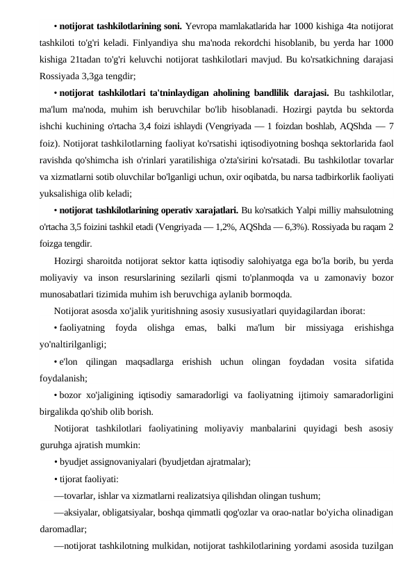 • notijorat tashkilotlarining soni. Yevropa mamlakatlarida har 1000 kishiga 4ta notijorat
tashkiloti to'g'ri keladi. Finlyandiya shu ma'noda rekordchi hisoblanib, bu yerda har 1000
kishiga 21tadan to'g'ri keluvchi notijorat tashkilotlari mavjud. Bu ko'rsatkichning darajasi
Rossiyada 3,3ga tengdir;
• notijorat tashkilotlari ta'tninlaydigan aholining bandlilik  darajasi.  Bu tashkilotlar,
ma'lum ma'noda, muhim ish beruvchilar  bo'lib hisoblanadi. Hozirgi paytda bu sektorda
ishchi kuchining o'rtacha 3,4 foizi ishlaydi (Vengriyada — 1 foizdan boshlab, AQShda — 7
foiz). Notijorat tashkilotlarning faoliyat ko'rsatishi iqtisodiyotning boshqa sektorlarida faol
ravishda qo'shimcha ish o'rinlari yaratilishiga o'zta'sirini ko'rsatadi. Bu tashkilotlar tovarlar
va xizmatlarni sotib oluvchilar bo'lganligi uchun, oxir oqibatda, bu narsa tadbirkorlik faoliyati
yuksalishiga olib keladi;
• notijorat tashkilotlarining operativ xarajatlari. Bu ko'rsatkich Yalpi milliy mahsulotning
o'rtacha 3,5 foizini tashkil etadi (Vengriyada — 1,2%, AQShda — 6,3%). Rossiyada bu raqam 2
foizga tengdir.
Hozirgi sharoitda notijorat sektor katta iqtisodiy salohiyatga ega bo'la borib, bu yerda
moliyaviy va inson resurslarining sezilarli qismi to'planmoqda va u zamonaviy bozor
munosabatlari tizimida muhim ish beruvchiga aylanib bormoqda.
Notijorat asosda xo'jalik yuritishning asosiy xususiyatlari quyidagilardan iborat:
• faoliyatning  foyda  olishga  emas,  balki  ma'lum  bir  missiyaga
 erishishga
yo'naltirilganligi;
• e'lon  qilingan  maqsadlarga  erishish  uchun  olingan  foydadan  vosita  sifatida
foydalanish;
• bozor xo'jaligining iqtisodiy samaradorligi va faoliyatning  ijtimoiy samaradorligini
birgalikda qo'shib olib borish.
Notijorat  tashkilotlari  faoliyatining  moliyaviy  manbalarini  quyidagi  besh  asosiy
guruhga ajratish mumkin:
• byudjet assignovaniyalari (byudjetdan ajratmalar);
• tijorat faoliyati:
—tovarlar, ishlar va xizmatlarni realizatsiya qilishdan olingan tushum;
—aksiyalar, obligatsiyalar, boshqa qimmatli qog'ozlar va orao-natlar bo'yicha olinadigan
daromadlar;
—notijorat tashkilotning mulkidan, notijorat tashkilotlarining yordami asosida tuzilgan
