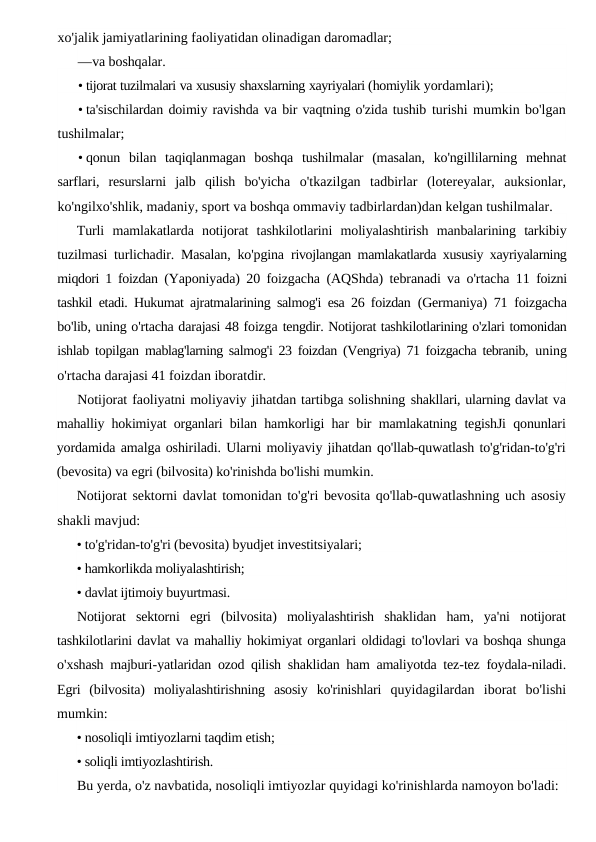 xo'jalik jamiyatlarining faoliyatidan olinadigan daromadlar;
—va boshqalar.
• tijorat tuzilmalari va xususiy shaxslarning xayriyalari (homiylik yordamlari);
• ta'sischilardan doimiy ravishda va bir vaqtning o'zida tushib turishi mumkin bo'lgan
tushilmalar;
• qonun  bilan  taqiqlanmagan  boshqa  tushilmalar  (masalan,  ko'ngillilarning  mehnat
sarflari,  resurslarni  jalb  qilish  bo'yicha  o'tkazilgan  tadbirlar  (lotereyalar,  auksionlar,
ko'ngilxo'shlik, madaniy, sport va boshqa ommaviy tadbirlardan)dan kelgan tushilmalar.
Turli  mamlakatlarda  notijorat  tashkilotlarini  moliyalashtirish  manbalarining  tarkibiy
tuzilmasi turlichadir. Masalan, ko'pgina  rivojlangan mamlakatlarda xususiy xayriyalarning
miqdori 1 foizdan  (Yaponiyada) 20 foizgacha (AQShda) tebranadi va o'rtacha 11  foizni
tashkil etadi. Hukumat ajratmalarining salmog'i esa 26 foizdan  (Germaniya) 71 foizgacha
bo'lib, uning o'rtacha darajasi 48 foizga tengdir. Notijorat tashkilotlarining o'zlari tomonidan
ishlab topilgan  mablag'larning salmog'i 23 foizdan (Vengriya) 71 foizgacha tebranib,  uning
o'rtacha darajasi 41 foizdan iboratdir.
Notijorat faoliyatni moliyaviy jihatdan tartibga solishning shakllari, ularning davlat va
mahalliy hokimiyat organlari bilan  hamkorligi har bir mamlakatning tegishJi qonunlari
yordamida amalga oshiriladi. Ularni moliyaviy jihatdan qo'llab-quwatlash to'g'ridan-to'g'ri
(bevosita) va egri (bilvosita) ko'rinishda bo'lishi mumkin.
Notijorat sektorni davlat tomonidan to'g'ri bevosita qo'llab-quwatlashning uch asosiy
shakli mavjud:
• to'g'ridan-to'g'ri (bevosita) byudjet investitsiyalari;
• hamkorlikda moliyalashtirish;
• davlat ijtimoiy buyurtmasi.
Notijorat sektorni egri (bilvosita)  moliyalashtirish shaklidan ham,  ya'ni notijorat
tashkilotlarini davlat va mahalliy hokimiyat organlari oldidagi to'lovlari va boshqa shunga
o'xshash majburi-yatlaridan ozod qilish shaklidan ham amaliyotda tez-tez foydala-niladi.
Egri  (bilvosita)  moliyalashtirishning  asosiy  ko'rinishlari  quyidagilardan  iborat  bo'lishi
mumkin:
• nosoliqli imtiyozlarni taqdim etish;
• soliqli imtiyozlashtirish.
Bu yerda, o'z navbatida, nosoliqli imtiyozlar quyidagi ko'rinishlarda namoyon bo'ladi:
