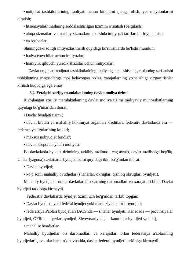 • notijorat tashkilotlarining faoliyati uchun binolarni ijaraga  olish, yer maydonlarini
ajratish;
• litsenziyalashtirishning soddalashtirilgan tizimini o'rnatish (belgilash);
• aloqa xizmatlari va maishiy xizmatlarni to'lashda imtiyozli tariflardan foydalanish;
• va boshqalar.
Shuningdek, soliqli imtiyozlashtirish quyidagi ko'rinishlarda bo'lishi mumkin:
• hadya etuvchilar uchun imtiyozlar;
• homiylik qiluvchi yuridik shaxslar uchun imtiyozlar.
Davlat organlari notijorat tashkilotlarining faoliyatiga aralashish, agar ularning sarflanishi
tashkilotning maqsadlariga mos kelayotgan bo'lsa, xarajatlarning yo'nalishiga o'zgartirishlar
kiritish huquqiga ega emas.
3.2. Yetakchi xorijiy mamlakatlaming davlat moliya tizimi
Rivojlangan xorijiy mamlakatlaming davlat moliya tizimi moliyaviy munosabatlarning
quyidagi bo'g'inlaridan iborat:
• Davlat byudjeti tizimi;
• davlat krediti va mahalliy hokimiyat organlari kreditlari, federativ davlatlarda esa —
federatsiya a'zolarining krediti;
• maxsus nobyudjet fondlar;
• davlat korporatsiyalari moliyasi.
Bu davlatlarda byudjet tizimining tarkibiy tuzilmasi, eng awalo, davlat tuzilishiga bog'liq.
Unitar (yagona) davlatlarda byudjet tizimi quyidagi ikki bo'g'indan iborat:
• Davlat byudjeti;
• ko'p sonli mahalliy byudjetlar (shaharlar, okruglar, qishloq okruglari byudjeti).
Mahalliy byudjetlar unitar davlatlarda o'zlarining daromadlari va xarajatlari bilan Davlat
byudjeti tarkibiga kirmaydi.
Federativ davlatlarda byudjet tizimi uch bo'g'indan tarkib topgan:
• Davlat byudjeti, yoki federal byudjet yoki markaziy hukumat byudjeti;
• federatsiya a'zolari byudjetlari (AQShda — shtatlar byudjeti, Kanadada — provinsiyalar
byudjeti, GFRda — yerlar byudjeti, Shveytsariyada — kantonlar byudjeti va h.k.);
• mahalliy byudjetlar.
Mahalliy byudjetlar o'z daromadlari va xarajatlari bilan federatsiya a'zolarining
byudjetlariga va ular ham, o'z navbatida, davlat federal byudjeti tarkibiga kirmaydi.

