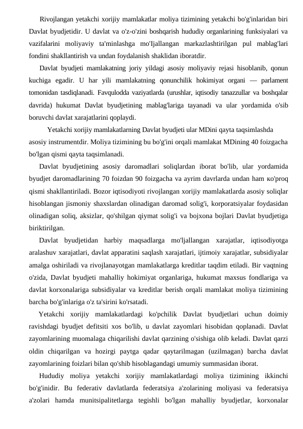 Rivojlangan yetakchi xorijiy mamlakatlar moliya tizimining yetakchi bo'g'inlaridan biri
Davlat byudjetidir. U davlat va o'z-o'zini boshqarish hududiy organlarining funksiyalari va
vazifalarini moliyaviy ta'minlashga mo'Ijallangan markazlashtirilgan pul mablag'lari
fondini shakllantirish va undan foydalanish shaklidan iboratdir.
Davlat byudjeti mamlakatning joriy yildagi asosiy moliyaviy rejasi hisoblanib,  qonun
kuchiga egadir.  U  har  yili  mamlakatning  qonunchilik  hokimiyat  organi  —  parlament
tomonidan tasdiqlanadi.  Favqulodda vaziyatlarda (urushlar, iqtisodiy tanazzullar va boshqalar
davrida)  hukumat  Davlat  byudjetining  mablag'lariga  tayanadi  va  ular  yordamida  o'sib
boruvchi davlat xarajatlarini qoplaydi.
Yetakchi xorijiy mamlakatlarning Davlat byudjeti ular MDini qayta taqsimlashda 
asosiy instrumentdir. Moliya tizimining bu bo'g'ini orqali mamlakat MDining 40 foizgacha
bo'lgan qismi qayta taqsimlanadi.
Davlat  byudjetining  asosiy  daromadlari  soliqlardan  iborat  bo'lib,  ular  yordamida
byudjet daromadlarining 70 foizdan 90 foizgacha va ayrim davrlarda undan ham ко'proq
qismi shakllantiriladi. Bozor iqtisodiyoti rivojlangan xorijiy mamlakatlarda asosiy soliqlar
hisoblangan jismoniy shaxslardan olinadigan daromad solig'i, korporatsiyalar foydasidan
olinadigan soliq, aksizlar, qo'shilgan qiymat solig'i va bojxona bojlari Davlat byudjetiga
biriktirilgan.
Davlat  byudjetidan  harbiy  maqsadlarga  mo'ljallangan  xarajatlar,  iqtisodiyotga
aralashuv xarajatlari, davlat apparatini saqlash xarajatlari, ijtimoiy xarajatlar, subsidiyalar
amalga oshiriladi va rivojlanayotgan mamlakatlarga kreditlar taqdim etiladi. Bir vaqtning
o'zida, Davlat byudjeti mahalliy hokimiyat organlariga, hukumat maxsus fondlariga va
davlat korxonalariga subsidiyalar va kreditlar berish orqali mamlakat moliya tizimining
barcha bo'g'inlariga o'z ta'sirini ko'rsatadi.
Yetakchi  xorijiy  mamlakatlardagi  ko'pchilik  Davlat  byudjetlari  uchun  doimiy
ravishdagi byudjet defitsiti xos bo'lib, u davlat zayomlari hisobidan qoplanadi. Davlat
zayomlarining muomalaga chiqarilishi davlat qarzining o'sishiga olib keladi. Davlat qarzi
oldin  chiqarilgan  va  hozirgi  paytga  qadar  qaytarilmagan  (uzilmagan)  barcha  davlat
zayomlarining foizlari bilan qo'shib hisoblagandagi umumiy summasidan iborat.
Hududiy  moliya  yetakchi  xorijiy  mamlakatlardagi  moliya  tizimining  ikkinchi
bo'g'inidir.  Bu  federativ  davlatlarda  federatsiya  a'zolarining  moliyasi  va  federatsiya
a'zolari  hamda  munitsipalitetlarga  tegishli  bo'lgan  mahalliy  byudjetlar,  korxonalar
