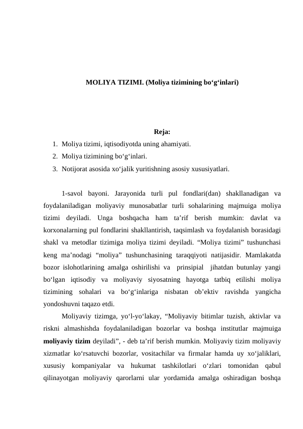 MOLIYA TIZIMI. (Moliya tizimining bo‘g‘inlari)
Reja:
1. Moliya tizimi, iqtisodiyotda uning ahamiyati.
2. Moliya tizimining bo‘g‘inlari.
3. Notijorat asosida xo‘jalik yuritishning asosiy xususiyatlari. 
1-savol  bayoni. Jarayonida  turli  pul  fondlari(dan)  shakllanadigan  va
foydalaniladigan  moliyaviy  munosabatlar  turli  sohalarining  majmuiga  moliya
tizimi  deyiladi.  Unga  boshqacha  ham  ta’rif  berish  mumkin:  davlat  va
korxonalarning pul fondlarini shakllantirish, taqsimlash va foydalanish borasidagi
shakl va metodlar tizimiga moliya tizimi deyiladi. “Moliya tizimi” tushunchasi
keng  ma’nodagi  “moliya”  tushunchasining  taraqqiyoti  natijasidir.  Mamlakatda
bozor islohotlarining amalga oshirilishi va  prinsipial  jihatdan butunlay yangi
bo‘lgan  iqtisodiy  va  moliyaviy  siyosatning  hayotga  tatbiq  etilishi  moliya
tizimining  sohalari  va  bo‘g‘inlariga  nisbatan  ob’ektiv  ravishda  yangicha
yondoshuvni taqazo etdi.
Moliyaviy tizimga, yo‘l-yo‘lakay, “Moliyaviy bitimlar tuzish, aktivlar va
riskni  almashishda  foydalaniladigan  bozorlar  va  boshqa  institutlar  majmuiga
moliyaviy tizim deyiladi”, - deb ta’rif berish mumkin. Moliyaviy tizim moliyaviy
xizmatlar ko‘rsatuvchi bozorlar, vositachilar va firmalar hamda uy xo‘jaliklari,
xususiy  kompaniyalar  va  hukumat  tashkilotlari  o‘zlari  tomonidan  qabul
qilinayotgan  moliyaviy  qarorlarni  ular  yordamida  amalga  oshiradigan  boshqa
