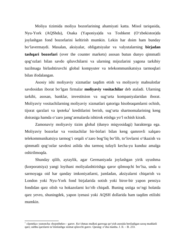 Moliya  tizimida moliya  bozorlarining ahamiyati  katta.  Misol  tariqasida,
Nyu-York  (AQShda),  Osaka  (Yaponiya)da  va  Toshkent  (O‘zbekiston)da
joylashgan  fond  bozorlarini  keltirish  mumkin.  Lekin  har  doim  ham  bunday
bo‘lavermaydi.  Masalan,  aksiyalar,  obligatsiyalar  va  valyutalarning  birjadan
tashqari  bozorlari (over  the  counter  markets)  asosan  butun  dunyo  qimmatli
qog‘ozlari  bilan  savdo  qiluvchilarni  va  ularning  mijozlarini  yagona  tarkibiy
tuzilmaga  birlashtiruvchi  global  kompyuter  va  telekommunikatsiya  tarmoqlari
bilan ifodalangan. 
Asosiy ishi  moliyaviy xizmatlar  taqdim etish va moliyaviy mahsulotlar
savdosidan iborat bo‘lgan firmalar  moliyaviy vositachilar deb ataladi. Ularning
tarkibi,  asosan,  banklar,  investitsion  va  sug‘urta  kompaniyalaridan  iborat.
Moliyaviy vositachilarning moliyaviy xizmatlari qatoriga hisobraqamlarni ochish,
tijorat qarzlari va ipoteka1 kreditlarini berish, sug‘urta shartnomalarining keng
doirasiga hamda o‘zaro jamg‘armalarda ishtirok etishga yo‘l ochish kiradi.
Zamonaviy moliyaviy tizim global (dunyo miqyosidagi) harakterga ega.
Moliyaviy  bozorlar  va  vositachilar  bir-birlari  bilan  keng  qamrovli  xalqaro
telekommunikatsiya tarmog‘i orqali o‘zaro bog‘liq bo‘lib, to‘lovlarni o‘tkazish va
qimmatli qog‘ozlar savdosi aslida shu tarmoq tufayli kecha-yu kunduz amalga
oshirilmoqda. 
Shunday  qilib,  aytaylik,  agar  Germaniyada  joylashgan  yirik  uyushma
(korporatsiya) yangi loyihani moliyalashtirishga qaror qilmoqchi bo‘lsa, unda u
sarmoyaga  oid  har  qanday  imkoniyatlarni,  jumladan,  aksiyalarni  chiqarish  va
London  yoki  Nyu-York  fond  birjalarida  sotish  yoki  biror-bir  yapon  pensiya
fondidan qarz olish va hokazolarni ko‘rib chiqadi. Buning ustiga so‘ngi holatda
qarz yevro, shuningdek, yapon iyenasi yoki AQSH dollarida ham taqdim etilishi
mumkin.
1 «Ipoteka» yunoncha «hypotheke» - garov. Ko‘chmas mulkni garovga qo‘yish asosida beriladigan uzoq muddatli 
qarz; ushbu qarzlarni ta’minlashga xizmat qiluvchi garov. Qarang: o‘sha manba. J. II. – B. 233.
