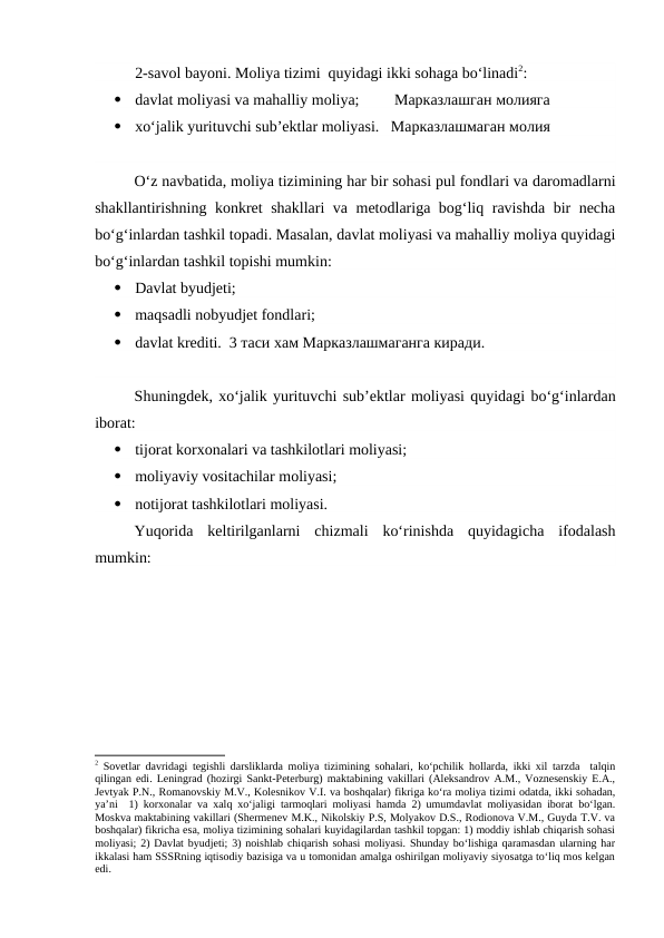 2-savol bayoni. Moliya tizimi  quyidagi ikki sohaga bo‘linadi2:

davlat moliyasi va mahalliy moliya;         Марказлашган молияга 

xo‘jalik yurituvchi sub’ektlar moliyasi.   Марказлашмаган молия 
O‘z navbatida, moliya tizimining har bir sohasi pul fondlari va daromadlarni
shakllantirishning konkret shakllari va metodlariga bog‘liq ravishda bir necha
bo‘g‘inlardan tashkil topadi. Masalan, davlat moliyasi va mahalliy moliya quyidagi
bo‘g‘inlardan tashkil topishi mumkin:

Davlat byudjeti;

maqsadli nobyudjet fondlari;

davlat krediti.  3 таси хам Марказлашмаганга киради. 
Shuningdek, xo‘jalik yurituvchi sub’ektlar moliyasi quyidagi bo‘g‘inlardan
iborat:

tijorat korxonalari va tashkilotlari moliyasi;

moliyaviy vositachilar moliyasi;

notijorat tashkilotlari moliyasi.
Yuqorida  keltirilganlarni  chizmali  ko‘rinishda  quyidagicha  ifodalash
mumkin: 
2 Sovetlar davridagi tegishli darsliklarda moliya tizimining sohalari, ko‘pchilik hollarda, ikki xil tarzda  talqin
qilingan edi. Leningrad (hozirgi Sankt-Peterburg) maktabining vakillari (Aleksandrov A.M., Voznesenskiy E.A.,
Jevtyak P.N., Romanovskiy M.V., Kolesnikov V.I. va boshqalar) fikriga ko‘ra moliya tizimi odatda, ikki sohadan,
ya’ni  1) korxonalar va xalq xo‘jaligi tarmoqlari moliyasi hamda 2) umumdavlat moliyasidan iborat bo‘lgan.
Moskva maktabining vakillari (Shermenev M.K., Nikolskiy P.S, Molyakov D.S., Rodionova V.M., Guyda T.V. va
boshqalar) fikricha esa, moliya tizimining sohalari kuyidagilardan tashkil topgan: 1) moddiy ishlab chiqarish sohasi
moliyasi; 2) Davlat byudjeti; 3) noishlab chiqarish sohasi moliyasi. Shunday bo‘lishiga qaramasdan ularning har
ikkalasi ham SSSRning iqtisodiy bazisiga va u tomonidan amalga oshirilgan moliyaviy siyosatga to‘liq mos kelgan
edi.
