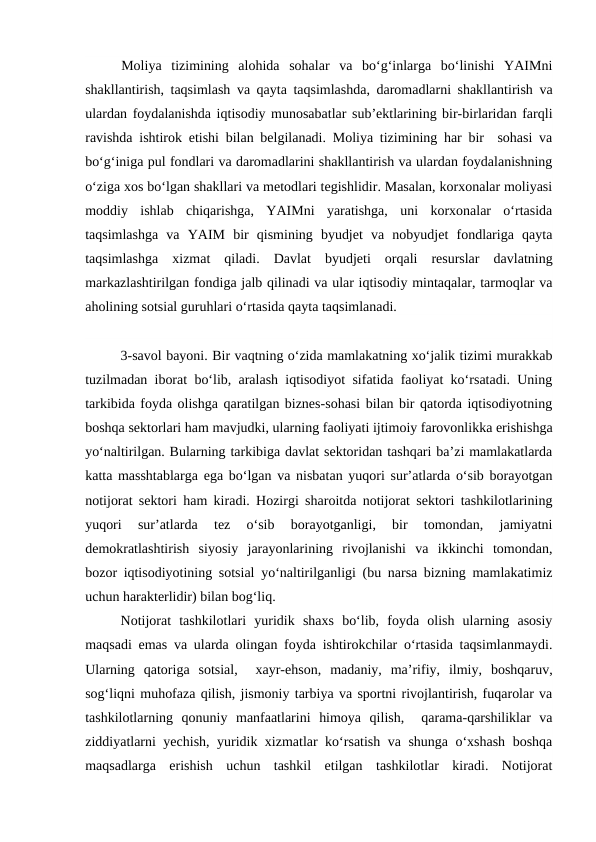 Moliya  tizimining  alohida  sohalar  va  bo‘g‘inlarga  bo‘linishi  YAIMni
shakllantirish, taqsimlash va qayta taqsimlashda, daromadlarni shakllantirish va
ulardan foydalanishda iqtisodiy munosabatlar sub’ektlarining bir-birlaridan farqli
ravishda ishtirok etishi bilan belgilanadi. Moliya tizimining har bir  sohasi va
bo‘g‘iniga pul fondlari va daromadlarini shakllantirish va ulardan foydalanishning
o‘ziga xos bo‘lgan shakllari va metodlari tegishlidir. Masalan, korxonalar moliyasi
moddiy  ishlab  chiqarishga,  YAIMni  yaratishga,  uni  korxonalar  o‘rtasida
taqsimlashga  va  YAIM  bir  qismining  byudjet  va  nobyudjet  fondlariga  qayta
taqsimlashga  xizmat  qiladi.  Davlat  byudjeti  orqali  resurslar  davlatning
markazlashtirilgan fondiga jalb qilinadi va ular iqtisodiy mintaqalar, tarmoqlar va
aholining sotsial guruhlari o‘rtasida qayta taqsimlanadi.
3-savol bayoni. Bir vaqtning o‘zida mamlakatning xo‘jalik tizimi murakkab
tuzilmadan iborat bo‘lib, aralash iqtisodiyot sifatida faoliyat ko‘rsatadi. Uning
tarkibida foyda olishga qaratilgan biznes-sohasi bilan bir qatorda iqtisodiyotning
boshqa sektorlari ham mavjudki, ularning faoliyati ijtimoiy farovonlikka erishishga
yo‘naltirilgan. Bularning tarkibiga davlat sektoridan tashqari ba’zi mamlakatlarda
katta masshtablarga ega bo‘lgan va nisbatan yuqori sur’atlarda o‘sib borayotgan
notijorat sektori ham kiradi. Hozirgi sharoitda notijorat sektori tashkilotlarining
yuqori  sur’atlarda  tez  o‘sib  borayotganligi,  bir  tomondan,  jamiyatni
demokratlashtirish  siyosiy  jarayonlarining  rivojlanishi  va  ikkinchi  tomondan,
bozor iqtisodiyotining sotsial yo‘naltirilganligi (bu narsa bizning mamlakatimiz
uchun harakterlidir) bilan bog‘liq.
Notijorat  tashkilotlari  yuridik  shaxs  bo‘lib,  foyda  olish  ularning  asosiy
maqsadi emas va ularda olingan foyda ishtirokchilar o‘rtasida taqsimlanmaydi.
Ularning  qatoriga  sotsial,   xayr-ehson,  madaniy,  ma’rifiy,  ilmiy,  boshqaruv,
sog‘liqni muhofaza qilish, jismoniy tarbiya va sportni rivojlantirish, fuqarolar va
tashkilotlarning  qonuniy  manfaatlarini  himoya  qilish,   qarama-qarshiliklar  va
ziddiyatlarni yechish, yuridik xizmatlar ko‘rsatish va shunga o‘xshash boshqa
maqsadlarga  erishish  uchun  tashkil  etilgan  tashkilotlar  kiradi.  Notijorat
