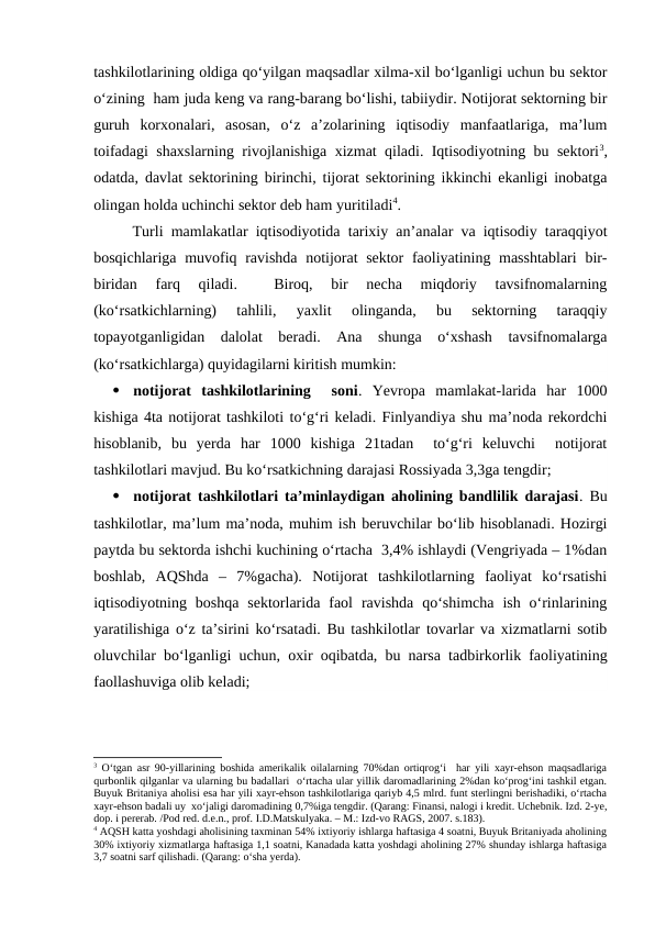 tashkilotlarining oldiga qo‘yilgan maqsadlar xilma-xil bo‘lganligi uchun bu sektor
o‘zining  ham juda keng va rang-barang bo‘lishi, tabiiydir. Notijorat sektorning bir
guruh  korxonalari,  asosan,  o‘z  a’zolarining  iqtisodiy  manfaatlariga,  ma’lum
toifadagi shaxslarning rivojlanishiga xizmat qiladi. Iqtisodiyotning bu sektori3,
odatda, davlat sektorining birinchi, tijorat sektorining ikkinchi ekanligi inobatga
olingan holda uchinchi sektor deb ham yuritiladi4.
Turli mamlakatlar iqtisodiyotida tarixiy an’analar va iqtisodiy taraqqiyot
bosqichlariga muvofiq ravishda notijorat  sektor  faoliyatining masshtablari  bir-
biridan  farq  qiladi.  
 Biroq,  bir  necha  miqdoriy  tavsifnomalarning
(ko‘rsatkichlarning)  tahlili,  yaxlit  olinganda,  bu  sektorning  taraqqiy
topayotganligidan  dalolat  beradi.  Ana  shunga  o‘xshash  tavsifnomalarga
(ko‘rsatkichlarga) quyidagilarni kiritish mumkin:

notijorat  tashkilotlarining   soni.  Yevropa  mamlakat-larida  har  1000
kishiga 4ta notijorat tashkiloti to‘g‘ri keladi. Finlyandiya shu ma’noda rekordchi
hisoblanib,  bu  yerda  har  1000  kishiga  21tadan   to‘g‘ri  keluvchi   notijorat
tashkilotlari mavjud. Bu ko‘rsatkichning darajasi Rossiyada 3,3ga tengdir;

notijorat tashkilotlari ta’minlaydigan aholining bandlilik darajasi. Bu
tashkilotlar, ma’lum ma’noda, muhim ish beruvchilar bo‘lib hisoblanadi. Hozirgi
paytda bu sektorda ishchi kuchining o‘rtacha  3,4% ishlaydi (Vengriyada – 1%dan
boshlab,  AQShda  –  7%gacha).  Notijorat  tashkilotlarning  faoliyat  ko‘rsatishi
iqtisodiyotning  boshqa  sektorlarida  faol  ravishda  qo‘shimcha  ish  o‘rinlarining
yaratilishiga o‘z ta’sirini ko‘rsatadi. Bu tashkilotlar tovarlar va xizmatlarni sotib
oluvchilar bo‘lganligi uchun, oxir oqibatda, bu narsa tadbirkorlik faoliyatining
faollashuviga olib keladi;
3 O‘tgan asr 90-yillarining boshida amerikalik oilalarning 70%dan ortiqrog‘i  har yili xayr-ehson maqsadlariga
qurbonlik qilganlar va ularning bu badallari  o‘rtacha ular yillik daromadlarining 2%dan ko‘prog‘ini tashkil etgan.
Buyuk Britaniya aholisi esa har yili xayr-ehson tashkilotlariga qariyb 4,5 mlrd. funt sterlingni berishadiki, o‘rtacha
xayr-ehson badali uy  xo‘jaligi daromadining 0,7%iga tengdir. (Qarang: Finansi, nalogi i kredit. Uchebnik. Izd. 2-ye,
dop. i pererab. /Pod red. d.e.n., prof. I.D.Matskulyaka. – M.: Izd-vo RAGS, 2007. s.183).
4 AQSH katta yoshdagi aholisining taxminan 54% ixtiyoriy ishlarga haftasiga 4 soatni, Buyuk Britaniyada aholining
30% ixtiyoriy xizmatlarga haftasiga 1,1 soatni, Kanadada katta yoshdagi aholining 27% shunday ishlarga haftasiga
3,7 soatni sarf qilishadi. (Qarang: o‘sha yerda).
