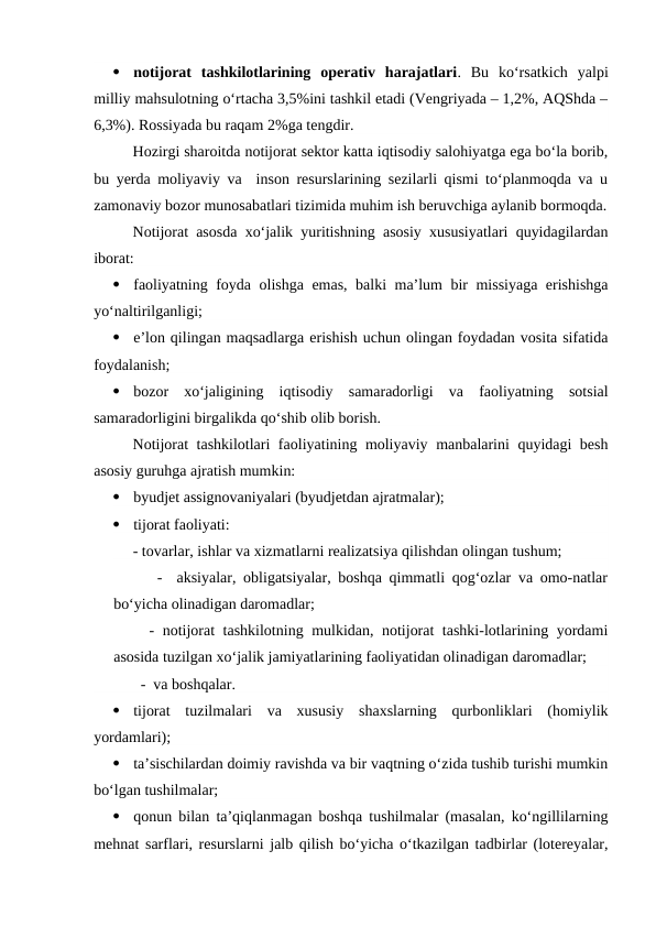 
notijorat  tashkilotlarining  operativ  harajatlari.  Bu  ko‘rsatkich  yalpi
milliy mahsulotning o‘rtacha 3,5%ini tashkil etadi (Vengriyada – 1,2%, AQShda –
6,3%). Rossiyada bu raqam 2%ga tengdir.
Hozirgi sharoitda notijorat sektor katta iqtisodiy salohiyatga ega bo‘la borib,
bu yerda moliyaviy va  inson resurslarining sezilarli qismi to‘planmoqda va u
zamonaviy bozor munosabatlari tizimida muhim ish beruvchiga aylanib bormoqda.
Notijorat asosda xo‘jalik yuritishning asosiy xususiyatlari quyidagilardan
iborat:

faoliyatning foyda olishga emas, balki ma’lum bir missiyaga erishishga
yo‘naltirilganligi;

e’lon qilingan maqsadlarga erishish uchun olingan foydadan vosita sifatida
foydalanish;

bozor  xo‘jaligining  iqtisodiy  samaradorligi  va  faoliyatning  sotsial
samaradorligini birgalikda qo‘shib olib borish.
Notijorat tashkilotlari faoliyatining moliyaviy manbalarini quyidagi besh
asosiy guruhga ajratish mumkin:

byudjet assignovaniyalari (byudjetdan ajratmalar);

tijorat faoliyati: 
     - tovarlar, ishlar va xizmatlarni realizatsiya qilishdan olingan tushum; 
      -  aksiyalar, obligatsiyalar, boshqa qimmatli qog‘ozlar va omo-natlar
bo‘yicha olinadigan daromadlar;
  - notijorat tashkilotning mulkidan, notijorat tashki-lotlarining yordami
asosida tuzilgan xo‘jalik jamiyatlarining faoliyatidan olinadigan daromadlar;
       -  va boshqalar.

tijorat  tuzilmalari  va  xususiy  shaxslarning  qurbonliklari  (homiylik
yordamlari);

ta’sischilardan doimiy ravishda va bir vaqtning o‘zida tushib turishi mumkin
bo‘lgan tushilmalar;

qonun bilan ta’qiqlanmagan boshqa tushilmalar (masalan, ko‘ngillilarning
mehnat sarflari, resurslarni jalb qilish bo‘yicha o‘tkazilgan tadbirlar (lotereyalar,
