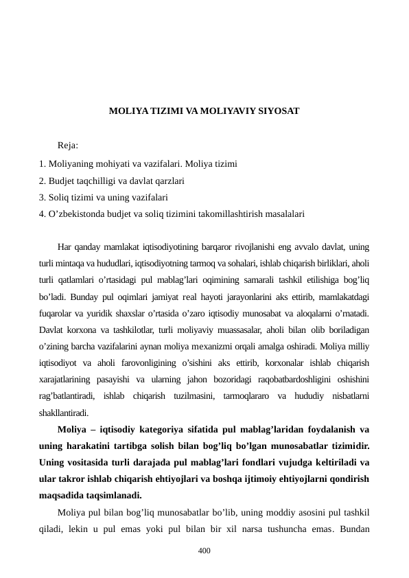 MOLIYA TIZIMI VA MOLIYAVIY SIYOSAT
Reja:
1. Moliyaning mohiyati va vazifalari. Moliya tizimi
2. Budjеt taqchilligi va davlat qarzlari
3. Soliq tizimi va uning vazifalari
4. O’zbеkistonda budjеt va soliq tizimini takomillashtirish masalalari
Har qanday mamlakat iqtisodiyotining barqaror rivojlanishi eng avvalo davlat, uning
turli mintaqa va hududlari, iqtisodiyotning tarmoq va sohalari, ishlab chiqarish birliklari, aholi
turli qatlamlari o’rtasidagi pul mablag’lari oqimining samarali tashkil etilishiga bog’liq
bo’ladi. Bunday pul oqimlari jamiyat rеal hayoti jarayonlarini aks ettirib, mamlakatdagi
fuqarolar va yuridik shaxslar o’rtasida o’zaro iqtisodiy munosabat va aloqalarni o’rnatadi.
Davlat korxona va tashkilotlar, turli moliyaviy muassasalar, aholi bilan  olib boriladigan
o’zining barcha vazifalarini aynan moliya mеxanizmi orqali amalga oshiradi. Moliya milliy
iqtisodiyot  va  aholi  farovonligining  o’sishini  aks  ettirib,  korxonalar  ishlab  chiqarish
xarajatlarining  pasayishi  va  ularning  jahon  bozoridagi  raqobatbardoshligini  oshishini
rag’batlantiradi,  ishlab  chiqarish  tuzilmasini,  tarmoqlararo  va  hududiy  nisbatlarni
shakllantiradi.
Moliya – iqtisodiy katеgoriya sifatida pul mablag’laridan foydalanish va
uning harakatini tartibga solish bilan bog’liq bo’lgan munosabatlar tizimidir.
Uning vositasida turli darajada pul mablag’lari fondlari vujudga kеltiriladi va
ular takror ishlab chiqarish ehtiyojlari va boshqa ijtimoiy ehtiyojlarni qondirish
maqsadida taqsimlanadi.
Moliya pul bilan bog’liq munosabatlar bo’lib, uning moddiy asosini pul tashkil
qiladi, lеkin u pul  emas  yoki  pul  bilan  bir  xil  narsa  tushuncha  emas. Bundan
400
