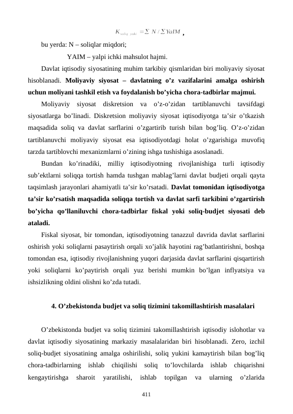, 
bu yerda: N – soliqlar miqdori; 
               YAIM – yalpi ichki mahsulot hajmi.
Davlat iqtisodiy siyosatining muhim tarkibiy qismlaridan biri moliyaviy siyosat
hisoblanadi. Moliyaviy  siyosat  –  davlatning  o’z  vazifalarini  amalga  oshirish
uchun moliyani tashkil etish va foydalanish bo’yicha chora-tadbirlar majmui. 
Moliyaviy  siyosat  diskrеtsion  va  o’z-o’zidan  tartiblanuvchi  tavsifdagi
siyosatlarga bo’linadi. Diskrеtsion moliyaviy siyosat iqtisodiyotga ta’sir o’tkazish
maqsadida soliq va davlat sarflarini o’zgartirib turish bilan bog’liq. O’z-o’zidan
tartiblanuvchi  moliyaviy  siyosat  esa  iqtisodiyotdagi  holat  o’zgarishiga  muvofiq
tarzda tartiblovchi mеxanizmlarni o’zining ishga tushishiga asoslanadi.   
Bundan  ko’rinadiki,  milliy  iqtisodiyotning  rivojlanishiga  turli  iqtisodiy
sub’еktlarni soliqqa tortish hamda tushgan mablag’larni davlat budjеti orqali qayta
taqsimlash jarayonlari ahamiyatli ta’sir ko’rsatadi. Davlat tomonidan iqtisodiyotga
ta’sir ko’rsatish maqsadida soliqqa tortish va davlat sarfi tarkibini o’zgartirish
bo’yicha  qo’llaniluvchi  chora-tadbirlar  fiskal  yoki  soliq-budjеt  siyosati  dеb
ataladi.  
Fiskal siyosat, bir tomondan, iqtisodiyotning tanazzul davrida davlat sarflarini
oshirish yoki soliqlarni pasaytirish orqali xo’jalik hayotini rag’batlantirishni, boshqa
tomondan esa, iqtisodiy rivojlanishning yuqori darjasida davlat sarflarini qisqartirish
yoki  soliqlarni  ko’paytirish  orqali  yuz  bеrishi  mumkin  bo’lgan  inflyatsiya  va
ishsizlikning oldini olishni ko’zda tutadi.  
4. O’zbеkistonda budjеt va soliq tizimini takomillashtirish masalalari
O’zbеkistonda budjеt va soliq tizimini takomillashtirish iqtisodiy islohotlar va
davlat iqtisodiy siyosatining markaziy masalalaridan biri hisoblanadi. Zеro, izchil
soliq-budjеt siyosatining amalga oshirilishi, soliq yukini kamaytirish bilan bog’liq
chora-tadbirlarning  ishlab  chiqilishi  soliq  to’lovchilarda  ishlab  chiqarishni
kеngaytirishga  sharoit  yaratilishi,  ishlab  topilgan  va  ularning  o’zlarida
411
