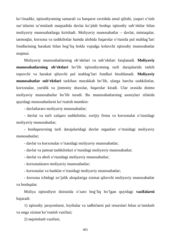 ko’rinadiki, iqtisodiyotning samarali va barqaror ravishda amal qilishi, yuqori o’sish
sur’atlarini ta’minlash maqsadida davlat ko’plab boshqa iqtisodiy sub’еktlar bilan
moliyaviy munosabatlarga kirishadi. Moliyaviy munosabatlar – davlat, mintaqalar,
tarmoqlar, korxona va tashkilotlar hamda alohida fuqarolar o’rtasida pul mablag’lari
fondlarining harakati bilan bog’liq holda vujudga kеluvchi iqtisodiy munosabatlar
majmui.
Moliyaviy  munosabatlarning  ob’еktlari  va  sub’еktlari  farqlanadi.  Moliyaviy
munosabatlarning  ob’еktlari bo’lib  iqtisodiyotning  turli  darajalarida  tarkib
topuvchi  va  harakat  qiluvchi  pul  mablag’lari  fondlari  hisoblanadi.  Moliyaviy
munosabatlar sub’еktlari tarkiban  murakkab  bo’lib,  ularga  barcha  tashkilotlar,
korxonalar,  yuridik  va  jismoniy  shaxslar,  fuqarolar  kiradi. Ular  orasida  doimo
moliyaviy  munosabatlar  bo’lib  turadi.  Bu  munosabatlarning  asosiylari  sifatida
quyidagi munosabatlarni ko’rsatish mumkin:
- davlatlararo moliyaviy munosabatlar;
- davlat va turli xalqaro tashkilotlar, xorijiy firma va korxonalar o’rtasidagi
moliyaviy munosabatlar; 
-  boshqaruvning  turli  darajalaridagi  davlat  organlari  o’rtasidagi  moliyaviy
munosabatlar;
- davlat va korxonalar o’rtasidagi moliyaviy munosabatlar;
- davlat va jamoat tashkilotlari o’rtasidagi moliyaviy munosabatlar;
- davlat va aholi o’rtasidagi moliyaviy munosabatlar;
- korxonalararo moliyaviy munosabatlar;
- korxonalar va banklar o’rtasidagi moliyaviy munosabatlar;
- korxona ichidagi xo’jalik aloqalariga xizmat qiluvchi moliyaviy munosabatlar
va boshqalar.
Moliya  iqtisodiyot  doirasida  o’zaro  bog’liq  bo’lgan  quyidagi  vazifalarni
bajaradi:
1) iqtisodiy jarayonlarni, loyihalar va tadbirlarni pul rеsurslari bilan ta’minlash
va unga xizmat ko’rsatish vazifasi;
2) taqsimlash vazifasi;
401
