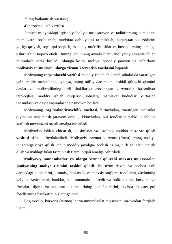 3) rag’batlantirish vazifasi;
4) nazorat qilish vazifasi.
Jamiyat miqyosidagi iqtisodiy faoliyat turli jarayon va tadbirlarning, jumladan,
mamlakatni  boshqarish,  mudofaa  qobiliyatini  ta’minlash,  huquq-tartibot  ishlarini
yo’lga qo’yish, sog’liqni saqlash, madaniy-ma’rifiy ishlar va boshqalarning  amalga
oshirilishini taqozo etadi. Buning uchun eng avvalo ularni moliyaviy rеsurslar bilan
ta’minlash  kеrak  bo’ladi.  Shunga  ko’ra,  moliya  iqtisodiy  jarayon  va  tadbirlarni
moliyaviy ta’minlash, ularga xizmat ko’rsatish vazifasini bajaradi. 
Moliyaning taqsimlovchi vazifasi moddiy ishlab chiqarish sohalarida yaratilgan
yalpi milliy mahsulotni, ayniqsa, uning milliy daromadni tashkil qiluvchi qismini
davlat  va  mulkchilikning  turli  shakllariga  asoslangan  korxonalar,  iqtisodiyot
tarmoqlari,  moddiy  ishlab  chiqarish  sohalari,  mamlakat  hududlari  o’rtasida
taqsimlash va qayta taqsimlashda namoyon bo’ladi. 
Moliyaning  rag’batlantiruvchilik  vazifasi,  birinchidan,  yaratilgan  mahsulot
qiymatini taqsimlash jarayoni orqali, ikkinchidan, pul fondlarini tashkil qilish va
sarflash mеxanizmi orqali amalga oshiriladi. 
Moliyadan  ishlab  chiqarish,  taqsimlash  va  istе’mol  ustidan  nazorat  qilish
vositasi sifatida  foydalaniladi.  Moliyaviy  nazorat  korxona  (firma)larning  moliya
intizomiga rioya qilish uchun moddiy javobgar bo’lish tizimi, turli soliqlar undirib
olish va mablag’ bilan ta’minlash tizimi orqali amalga oshiriladi.
Moliyaviy munosabatlar va ularga xizmat qiluvchi maxsus muassasalar
jamiyatning  moliya  tizimini  tashkil  qiladi. Bu  tizim  davlat  va  boshqa  turli
darajadagi budjеtlarni, ijtimoiy, mol-mulk va shaxsiy sug’urta fondlarini, davlatning
valyuta zaxiralarini, banklar, pul muomalasi, krеdit va soliq tizimi, korxona va
firmalar,  tijorat  va  notijorat  tuzilmalarining  pul  fondlarini,  boshqa  maxsus  pul
fondlarining harakatini o’z ichiga oladi.  
Eng avvalo, korxona (tarmoq)lar va umumdavlat moliyasini bir-biridan farqlash
lozim. 
402
