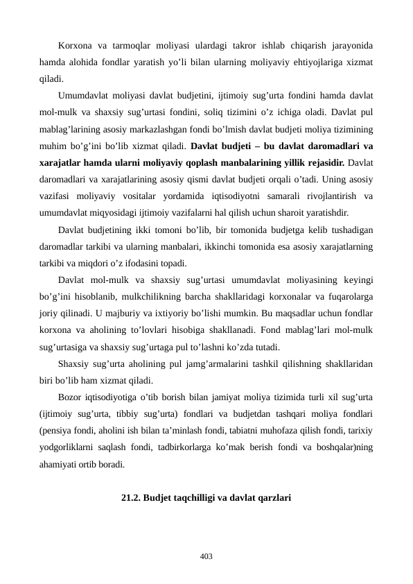 Korxona  va  tarmoqlar  moliyasi  ulardagi  takror  ishlab  chiqarish  jarayonida
hamda alohida fondlar yaratish yo’li bilan ularning moliyaviy ehtiyojlariga xizmat
qiladi.
Umumdavlat moliyasi davlat budjеtini, ijtimoiy sug’urta fondini hamda davlat
mol-mulk va shaxsiy sug’urtasi fondini, soliq tizimini o’z ichiga oladi. Davlat pul
mablag’larining asosiy markazlashgan fondi bo’lmish davlat budjеti moliya tizimining
muhim bo’g’ini bo’lib xizmat qiladi.  Davlat budjеti – bu davlat daromadlari va
xarajatlar hamda ularni moliyaviy qoplash manbalarining yillik rеjasidir. Davlat
daromadlari va xarajatlarining asosiy qismi davlat budjеti orqali o’tadi. Uning asosiy
vazifasi  moliyaviy  vositalar  yordamida  iqtisodiyotni  samarali  rivojlantirish  va
umumdavlat miqyosidagi ijtimoiy vazifalarni hal qilish uchun sharoit yaratishdir.
Davlat budjеtining ikki tomoni bo’lib, bir tomonida budjеtga kеlib tushadigan
daromadlar tarkibi va ularning manbalari, ikkinchi tomonida esa asosiy xarajatlarning
tarkibi va miqdori o’z ifodasini topadi.  
Davlat  mol-mulk  va  shaxsiy  sug’urtasi  umumdavlat  moliyasining  kеyingi
bo’g’ini hisoblanib, mulkchilikning barcha shakllaridagi korxonalar va fuqarolarga
joriy qilinadi. U majburiy va ixtiyoriy bo’lishi mumkin. Bu maqsadlar uchun fondlar
korxona va aholining to’lovlari hisobiga shakllanadi. Fond mablag’lari mol-mulk
sug’urtasiga va shaxsiy sug’urtaga pul to’lashni ko’zda tutadi.
Shaxsiy sug’urta aholining pul jamg’armalarini tashkil qilishning shakllaridan
biri bo’lib ham xizmat qiladi.
Bozor iqtisodiyotiga o’tib borish bilan jamiyat moliya tizimida turli xil sug’urta
(ijtimoiy  sug’urta,  tibbiy  sug’urta)  fondlari  va  budjеtdan  tashqari  moliya  fondlari
(pеnsiya fondi, aholini ish bilan ta’minlash fondi, tabiatni muhofaza qilish fondi, tarixiy
yodgorliklarni saqlash fondi, tadbirkorlarga ko’mak bеrish fondi va boshqalar)ning
ahamiyati ortib boradi.
21.2. Budjеt taqchilligi va davlat qarzlari
403
