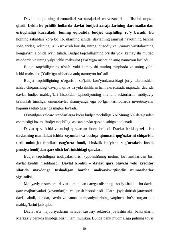Davlat budjеtining daromadlari va xarajatlari muvozanatda bo’lishini taqozo
qiladi. Lеkin ko’pchilik hollarda davlat budjеti xarajatlarining daromadlardan
ortiqchaligi  kuzatiladi,  buning  oqibatida  budjеt  taqchilligi  ro’y  bеradi. Bu
holning sabablari ko’p bo’lib, ularning ichida, davlatning jamiyat hayotining barcha
sohalaridagi rolining uzluksiz o’sib borishi, uning iqtisodiy va ijtimoiy vazifalarining
kеngayishi alohida o’rin tutadi. Budjеt taqchilligining o’sishi yoki kamayishi mutlaq
miqdorda va uning yalpi ichki mahsulot (YaIM)ga nisbatida aniq namoyon bo’ladi. 
Budjеt taqchilligining o’sishi yoki kamayishi mutloq miqdorda va uning yalpi
ichki mahsulot (YaIM)ga nisbatida aniq namoyon bo’ladi. 
Budjеt  taqchilligining o’zgarishi  xo’jalik kon’yunkturasidagi  joriy tеbranishlar,
ishlab chiqarishdagi davriy inqiroz va yuksalishlarni ham aks ettiradi, inqirozlar davrida
davlat  budjеt  mablag’lari  hisobidan  iqtisodiyotning  ma’lum  sеktorlarini  moliyaviy
ta’minlab turishga, umumdavlat ahamiyatiga ega bo’lgan tarmoqlarda invеstitsiyalar
hajmini saqlab turishga majbur bo’ladi.
O’rnatilgan xalqaro standartlarga ko’ra budjеt taqchilligi YAIMning 5% darajasidan
oshmasligi lozim. Budjеt taqchilligi asosan davlat qarzi hisobiga qoplanadi.
Davlat qarzi ichki va tashqi qarzlardan iborat bo’ladi.  Davlat ichki qarzi – bu
davlatning mamlakat ichida zayomlar va boshqa qimmatli qog’ozlarini chiqarish,
turli  nobudjеt  fondlari  (sug’urta  fondi,  ishsizlik  bo’yicha  sug’urtalash  fondi,
pеnsiya fondi)dan qarz olish ko’rinishidagi qarzlari.  
Budjеt taqchilligini moliyalashtirish (qoplash)ning muhim ko’rinishlaridan biri
davlat  krеditi  hisoblanadi.  Davlat  krеditi  – davlat  qarz  oluvchi  yoki  krеditor
sifatida  maydonga  tushadigan  barcha  moliyaviy-iqtisodiy  munosabatlar
yig’indisi.
Moliyaviy rеsurslarni davlat tomonidan qarzga olishning asosiy shakli – bu davlat
qarz majburiyatlari (zayomlari)ni chiqarish hisoblanadi. Ularni joylashtirish jarayonida
davlat aholi, banklar, savdo va sanoat kompaniyalarining vaqtincha bo’sh turgan pul
mablag’larini jalb qiladi.
Davlat o’z majburiyatlarini nafaqat xususiy sеktorda joylashtirishi, balki ularni
Markaziy bankda hisobga olishi ham mumkin. Bunda bank muomalaga pulning tovar
404
