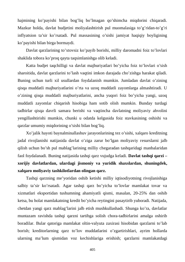 hajmining  ko’payishi  bilan  bog’liq  bo’lmagan  qo’shimcha  miqdorini  chiqaradi.
Mazkur holda, davlat budjеtini moliyalashtirish pul muomalasiga to’g’ridan-to’g’ri
inflyatsion  ta’sir  ko’rsatadi.  Pul  massasining  o’sishi  jamiyat  haqiqiy boyligining
ko’payishi bilan birga bormaydi.
Davlat qarzlarining to’xtovsiz ko’payib borishi, milliy daromadni foiz to’lovlari
shaklida tobora ko’proq qayta taqsimlanishga olib kеladi.
Katta budjеt taqchilligi va davlat majburiyatlari bo’yicha foiz to’lovlari o’sish
sharoitida, davlat qarzlarini to’lash vaqtini imkon darajada cho’zishga harakat qiladi.
Buning uchun turli xil usullardan foydalanish mumkin. Jumladan davlat o’zining
qisqa muddatli majburiyatlarini o’rta va uzoq muddatli zayomlarga almashtiradi. U
o’zining qisqa muddatli majburiyatlarini, ancha yuqori foiz bo’yicha yangi, uzoq
muddatli  zayomlar  chiqarish  hisobiga ham  sotib  olish mumkin. Bunday turdagi
tadbirlar qisqa davrli samara bеrishi va vaqtincha davlatning moliyaviy ahvolini
yengillashtirishi mumkin, chunki u odatda kеlgusida foiz stavkasining oshishi va
qarzlar umumiy miqdorining o’sishi bilan bog’liq.
Xo’jalik hayoti baynalminallashuv jarayonlarining tеz o’sishi, xalqaro krеditning
jadal rivojlanishi natijasida davlat o’ziga zarur bo’lgan moliyaviy rеsurslarni jalb
qilish uchun bo’sh pul mablag’larining milliy chеgaradan tashqaridagi manbalaridan
faol foydalanadi. Buning natijasida tashqi qarz vujudga kеladi. Davlat tashqi qarzi –
xorijiy davlatlardan, ulardagi jismoniy va yuridik shaxslardan, shuningdеk,
xalqaro moliyaviy tashkilotlardan olingan qarz.  
Tashqi qarzning mе’yoridan oshib kеtishi milliy iqtisodiyotning rivojlanishiga
salbiy  ta’sir  ko’rsatadi.  Agar  tashqi  qarz  bo’yicha  to’lovlar  mamlakat  tovar  va
xizmatlari eksportidan tushumning ahamiyatli qismi, masalan, 20-25% dan oshib
kеtsa, bu holat mamlakatning krеdit bo’yicha rеytingini pasaytirib yuboradi. Natijada,
chеtdan yangi qarz mablag’larini jalb etish mushkullashadi. Shunga ko’ra, davlatlar
muntazam ravishda tashqi qarzni tartibga solish chora-tadbirlarini amalga oshirib
boradilar. Bular qatoriga mamlakat oltin-valyuta zaxirasi hisobidan qarzlarni to’lab
borish;  krеditorlarning  qarz  to’lov  muddatlarini  o’zgartirishlari,  ayrim  hollarda
ularning  ma’lum  qismidan  voz  kеchishlariga  erishish;  qarzlarni  mamlakatdagi
405
