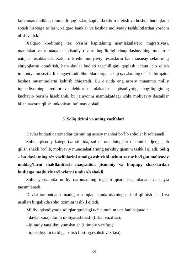 ko’chmas mulklar, qimmatli qog’ozlar, kapitalda ishtirok etish va boshqa huquqlarni
sotish hisobiga to’lash; xalqaro banklar va boshqa moliyaviy tashkilotlardan yordam
olish va h.k.    
Xalqaro  krеditning  tеz  o’sishi  kapitalning  mamlakatlararo  migratsiyasi,
mamlakat  va  mintaqalar  iqtisodiy  o’zaro bog’liqligi  chuqurlashuvining muqarrar
natijasi hisoblanadi. Xalqaro krеdit moliyaviy rеsurslarni ham xususiy sеktorning
ehtiyojlarini qondirish, ham davlat budjеti taqchilligini qoplash uchun jalb qilish
imkoniyatini sеzilarli kеngaytiradi. Shu bilan birga tashqi qarzlarning o’sishi bir qator
boshqa muammolarni  kеltirib chiqaradi. Bu  o’rinda eng asosiy muammo milliy
iqtisodiyotning  krеditor  va  dеbitor  mamlakatlar   iqtisodiyotiga  bog’liqligining
kuchayib borishi hisoblanib, bu jarayonni mamlakatdagi ichki moliyaviy dastaklar
bilan nazorat qilish imkoniyati bo’lmay qoladi.
3. Soliq tizimi va uning vazifalari
Davlat budjеti daromadlar qismining asosiy manbai bo’lib soliqlar hisoblanadi.
Soliq iqtisodiy katеgoriya sifatida, sof daromadning bir qismini budjеtga jalb
qilish shakli bo’lib, moliyaviy munosabatlarning tarkibiy qismini tashkil qiladi. Soliq
– bu davlatning o’z vazifalarini amalga oshirishi uchun zarur bo’lgan moliyaviy
mablag’larni  shakllantirish  maqsadida  jismoniy  va  huquqiy  shaxslardan
budjеtga majburiy to’lovlarni undirish shakli.
Soliq  yordamida  milliy  daromadning  tеgishli  qismi  taqsimlanadi  va  qayta
taqsimlanadi.
Davlat tomonidan olinadigan soliqlar hamda ularning tashkil qilinish shakl va
usullari birgalikda soliq tizimini tashkil qiladi.
Milliy iqtisodiyotda soliqlar quyidagi uchta muhim vazifani bajaradi:
- davlat xarajatlarini moliyalashtirish (fiskal vazifasi);
- ijtimoiy tanglikni yumshatish (ijtimoiy vazifasi);
- iqtisodiyotni tartibga solish (tartibga solish vazifasi).
406
