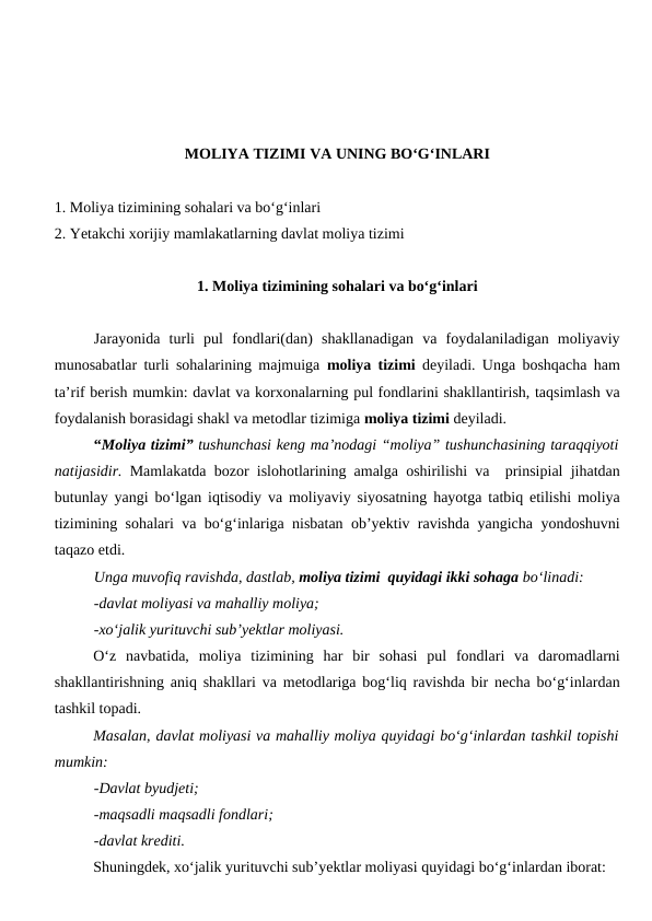 MOLIYA TIZIMI VA UNING BO‘G‘INLARI
1. Moliya tizimining sohalari va bo‘g‘inlari
2. Yetakchi xorijiy mamlakatlarning davlat moliya tizimi
1. Moliya tizimining sohalari va bo‘g‘inlari
Jarayonida  turli  pul  fondlari(dan)  shakllanadigan  va  foydalaniladigan  moliyaviy
munosabatlar turli sohalarining majmuiga  moliya tizimi deyiladi. Unga boshqacha ham
ta’rif berish mumkin: davlat va korxonalarning pul fondlarini shakllantirish, taqsimlash va
foydalanish borasidagi shakl va metodlar tizimiga moliya tizimi deyiladi. 
“Moliya tizimi” tushunchasi keng ma’nodagi “moliya” tushunchasining taraqqiyoti
natijasidir. Mamlakatda bozor islohotlarining amalga oshirilishi va  prinsipial jihatdan
butunlay yangi bo‘lgan iqtisodiy va moliyaviy siyosatning hayotga tatbiq etilishi moliya
tizimining sohalari va bo‘g‘inlariga nisbatan ob’yektiv ravishda yangicha yondoshuvni
taqazo etdi. 
Unga muvofiq ravishda, dastlab, moliya tizimi  quyidagi ikki sohaga bo‘linadi:
-davlat moliyasi va mahalliy moliya;
-xo‘jalik yurituvchi sub’yektlar moliyasi.
O‘z  navbatida,  moliya  tizimining  har  bir  sohasi  pul  fondlari  va  daromadlarni
shakllantirishning aniq shakllari va metodlariga bog‘liq ravishda bir necha bo‘g‘inlardan
tashkil topadi. 
Masalan, davlat moliyasi va mahalliy moliya quyidagi bo‘g‘inlardan tashkil topishi
mumkin:
-Davlat byudjeti;
-maqsadli maqsadli fondlari;
-davlat krediti.
Shuningdek, xo‘jalik yurituvchi sub’yektlar moliyasi quyidagi bo‘g‘inlardan iborat:
