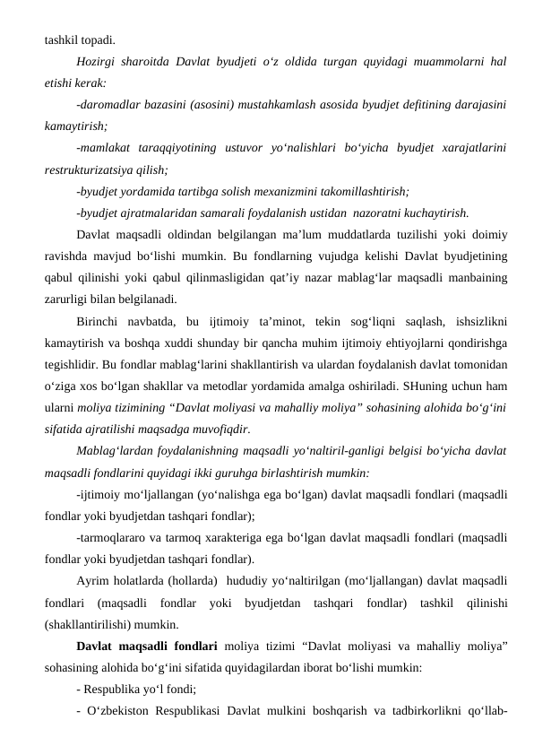 tashkil topadi.
Hozirgi sharoitda Davlat byudjeti o‘z oldida turgan quyidagi muammolarni hal
etishi kerak:
-daromadlar bazasini (asosini) mustahkamlash asosida byudjet defitining darajasini
kamaytirish;
-mamlakat  taraqqiyotining  ustuvor  yo‘nalishlari  bo‘yicha  byudjet  xarajatlarini
restrukturizatsiya qilish;
-byudjet yordamida tartibga solish mexanizmini takomillashtirish;
-byudjet ajratmalaridan samarali foydalanish ustidan  nazoratni kuchaytirish.
Davlat maqsadli oldindan belgilangan ma’lum muddatlarda tuzilishi yoki doimiy
ravishda mavjud bo‘lishi mumkin. Bu fondlarning vujudga kelishi Davlat byudjetining
qabul qilinishi yoki qabul qilinmasligidan qat’iy nazar mablag‘lar maqsadli manbaining
zarurligi bilan belgilanadi. 
Birinchi  navbatda,  bu  ijtimoiy  ta’minot,  tekin  sog‘liqni  saqlash,  ishsizlikni
kamaytirish va boshqa xuddi shunday bir qancha muhim ijtimoiy ehtiyojlarni qondirishga
tegishlidir. Bu fondlar mablag‘larini shakllantirish va ulardan foydalanish davlat tomonidan
o‘ziga xos bo‘lgan shakllar va metodlar yordamida amalga oshiriladi. SHuning uchun ham
ularni moliya tizimining “Davlat moliyasi va mahalliy moliya” sohasining alohida bo‘g‘ini
sifatida ajratilishi maqsadga muvofiqdir.
Mablag‘lardan foydalanishning maqsadli yo‘naltiril-ganligi belgisi bo‘yicha davlat
maqsadli fondlarini quyidagi ikki guruhga birlashtirish mumkin:
-ijtimoiy mo‘ljallangan (yo‘nalishga ega bo‘lgan) davlat maqsadli fondlari (maqsadli
fondlar yoki byudjetdan tashqari fondlar);
-tarmoqlararo va tarmoq xarakteriga ega bo‘lgan davlat maqsadli fondlari (maqsadli
fondlar yoki byudjetdan tashqari fondlar).
Ayrim holatlarda (hollarda)  hududiy yo‘naltirilgan (mo‘ljallangan) davlat maqsadli
fondlari  (maqsadli  fondlar  yoki  byudjetdan  tashqari  fondlar)  tashkil  qilinishi
(shakllantirilishi) mumkin.
Davlat  maqsadli  fondlari moliya tizimi  “Davlat  moliyasi  va mahalliy moliya”
sohasining alohida bo‘g‘ini sifatida quyidagilardan iborat bo‘lishi mumkin:
- Respublika yo‘l fondi;
- O‘zbekiston Respublikasi  Davlat mulkini boshqarish va tadbirkorlikni qo‘llab-
