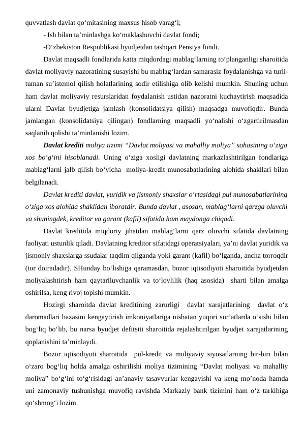 quvvatlash davlat qo‘mitasining maxsus hisob varag‘i;
- Ish bilan ta’minlashga ko‘maklashuvchi davlat fondi;
-O‘zbekiston Respublikasi byudjetdan tashqari Pensiya fondi.
Davlat maqsadli fondlarida katta miqdordagi mablag‘larning to‘planganligi sharoitida
davlat moliyaviy nazoratining susayishi bu mablag‘lardan samarasiz foydalanishga va turli-
tuman su’istemol qilish holatlarining sodir etilishiga olib kelishi mumkin. Shuning uchun
ham davlat moliyaviy resurslaridan foydalanish ustidan nazoratni kuchaytirish maqsadida
ularni  Davlat  byudjetiga  jamlash  (konsolidatsiya  qilish)  maqsadga  muvofiqdir.  Bunda
jamlangan  (konsolidatsiya  qilingan)  fondlarning  maqsadli  yo‘nalishi  o‘zgartirilmasdan
saqlanib qolishi ta’minlanishi lozim.
Davlat krediti moliya tizimi “Davlat moliyasi va mahalliy moliya” sohasining o‘ziga
xos bo‘g‘ini hisoblanadi. Uning o‘ziga xosligi davlatning markazlashtirilgan fondlariga
mablag‘larni jalb qilish bo‘yicha  moliya-kredit munosabatlarining alohida shakllari bilan
belgilanadi. 
Davlat krediti davlat, yuridik va jismoniy shaxslar o‘rtasidagi pul munosabatlarining
o‘ziga xos alohida shaklidan iboratdir. Bunda davlat , asosan, mablag‘larni qarzga oluvchi
va shuningdek, kreditor va garant (kafil) sifatida ham maydonga chiqadi.
Davlat kreditida miqdoriy jihatdan mablag‘larni qarz oluvchi sifatida davlatning
faoliyati ustunlik qiladi. Davlatning kreditor sifatidagi operatsiyalari, ya’ni davlat yuridik va
jismoniy shaxslarga ssudalar taqdim qilganda yoki garant (kafil) bo‘lganda, ancha torroqdir
(tor doiradadir). SHunday bo‘lishiga qaramasdan, bozor iqtisodiyoti sharoitida byudjetdan
moliyalashtirish ham qaytariluvchanlik va to‘lovlilik (haq asosida)  sharti bilan amalga
oshirilsa, keng rivoj topishi mumkin.
Hozirgi  sharoitda davlat kreditining zarurligi  davlat xarajatlarining  davlat o‘z
daromadlari bazasini kengaytirish imkoniyatlariga nisbatan yuqori sur’atlarda o‘sishi bilan
bog‘liq bo‘lib, bu narsa byudjet defitsiti sharoitida rejalashtirilgan byudjet xarajatlarining
qoplanishini ta’minlaydi. 
Bozor iqtisodiyoti sharoitida  pul-kredit va moliyaviy siyosatlarning bir-biri bilan
o‘zaro bog‘liq holda amalga oshirilishi moliya tizimining “Davlat moliyasi va mahalliy
moliya” bo‘g‘ini to‘g‘risidagi an’anaviy tasavvurlar kengayishi va keng mo’noda hamda
uni zamonaviy tushunishga muvofiq ravishda Markaziy bank tizimini ham o‘z tarkibiga
qo‘shmog‘i lozim.
